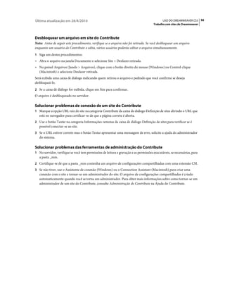 Última atualização em 28/4/2010                                                              USO DO DREAMWEAVER CS5 58
                                                                                      Trabalho com sites do Dreamweaver




Desbloquear um arquivo em site do Contribute
Nota: Antes de seguir este procedimento, verifique se o arquivo não foi retirado. Se você desbloquear um arquivo
enquanto um usuário do Contribute o edita, vários usuários poderão editar o arquivo simultaneamente.
1 Siga um destes procedimentos:
• Abra o arquivo na janela Documento e selecione Site > Desfazer retirada.
• No painel Arquivos (Janela > Arquivos), clique com o botão direito do mouse (Windows) ou Control-clique
  (Macintosh) e selecione Desfazer retirada.
Será exibida uma caixa de diálogo indicando quem retirou o arquivo e pedindo que você confirme se deseja
desbloqueá-lo.
2 Se a caixa de diálogo for exibida, clique em Sim para confirmar.
O arquivo é desbloqueado no servidor.

Solucionar problemas de conexão de um site do Contribute
1 Marque a opção URL raiz do site na categoria Contribute da caixa de diálogo Definição de sites abrindo o URL que
   está no navegador para certificar-se de que a página correta é aberta.
2 Use o botão Testar na categoria Informações remotas da caixa de diálogo Definição de sites para verificar se é
   possível conectar-se ao site.
3 Se o URL estiver correto mas o botão Testar apresentar uma mensagem de erro, solicite a ajuda do administrador
   do sistema.

Solucionar problemas das ferramentas de administração do Contribute
1 No servidor, verifique se você tem permissões de leitura e gravação e as permissões executáveis, se necessárias, para
   a pasta _mm.
2 Certifique-se de que a pasta _mm contenha um arquivo de configurações compartilhadas com uma extensão CSI.
3 Se não tiver, use o Assistente de conexão (Windows) ou o Connection Assistant (Macintosh) para criar uma
   conexão com o site e tornar-se um administrador do site. O arquivo de configurações compartilhadas é criado
   automaticamente quando você se torna um administrador. Para obter mais informações sobre como tornar-se um
   administrador de um site do Contribute, consulte Administração do Contribute na Ajuda do Contribute.
 