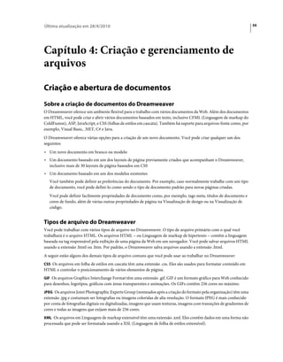 Última atualização em 28/4/2010                                                                                          59




Capítulo 4: Criação e gerenciamento de
arquivos

Criação e abertura de documentos
Sobre a criação de documentos do Dreamweaver
O Dreamweaver oferece um ambiente flexível para o trabalho com vários documentos da Web. Além dos documentos
em HTML, você pode criar e abrir vários documentos baseados em texto, inclusive CFML (Linguagem de markup do
ColdFusion), ASP, JavaScript, e CSS (folhas de estilos em cascata). Também há suporte para arquivos-fonte como, por
exemplo, Visual Basic, .NET, C# e Java.
O Dreamweaver oferece várias opções para a criação de um novo documento. Você pode criar qualquer um dos
seguintes:
• Um novo documento em branco ou modelo
• Um documento baseado em um dos layouts de página previamente criados que acompanham o Dreamweaver,
  inclusive mais de 30 layouts de página baseados em CSS
• Um documento baseado em um dos modelos existentes
   Você também pode definir as preferências do documento. Por exemplo, caso normalmente trabalhe com um tipo
   de documento, você pode defini-lo como sendo o tipo de documento padrão para novas páginas criadas.
   Você pode definir facilmente propriedades de documento como, por exemplo, tags meta, títulos de documento e
   cores de fundo, além de várias outras propriedades de página na Visualização de design ou na Visualização de
   código.


Tipos de arquivo do Dreamweaver
Você pode trabalhar com vários tipos de arquivo no Dreamweaver. O tipo de arquivo primário com o qual você
trabalhará é o arquivo HTML. Os arquivos HTML – ou Linguagem de markup de hipertexto – contêm a linguagem
baseada na tag responsável pela exibição de uma página da Web em um navegador. Você pode salvar arquivos HTML
usando a extensão .html ou .htm. Por padrão, o Dreamweaver salva arquivos usando a extensão .html.
A seguir estão alguns dos demais tipos de arquivo comuns que você pode usar ao trabalhar no Dreamweaver:
CSS Os arquivos em folha de estilos em cascata têm uma extensão .css. Eles são usados para formatar conteúdo em
HTML e controlar o posicionamento de vários elementos de página.
GIF Os arquivos Graphics Interchange Format têm uma extensão .gif. GIF é um formato gráfico para Web conhecido
para desenhos, logotipos, gráficos com áreas transparentes e animações. Os GIFs contêm 256 cores no máximo.
JPEG Os arquivos Joint Photographic Experts Group (nomeados após a criação do formato pela organização) têm uma
extensão .jpg e costumam ser fotografias ou imagens coloridas de alta resolução. O formato JPEG é mais conhecido
por conta de fotografias digitais ou digitalizadas, imagens que usam texturas, imagens com transições de gradientes de
cores e todas as imagens que exijam mais de 256 cores.
XML Os arquivos em Linguagem de markup extensível têm uma extensão .xml. Eles contêm dados em uma forma não
processada que pode ser formatada usando a XSL (Linguagem de folha de estilos extensível).
 