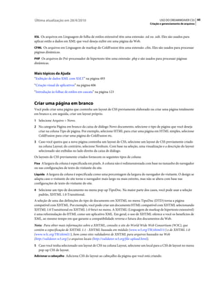 Última atualização em 28/4/2010                                                             USO DO DREAMWEAVER CS5 60
                                                                                     Criação e gerenciamento de arquivos



XSL Os arquivos em Linguagem de folha de estilos extensível têm uma extensão .xsl ou .xslt. Eles são usados para
aplicar estilo a dados em XML que você deseja exibir em uma página da Web.
CFML Os arquivos em Linguagem de markup do ColdFusion têm uma extensão .cfm. Eles são usados para processar
páginas dinâmicas.
PHP Os arquivos do Pré-processador de hipertexto têm uma extensão .php e são usados para processar páginas
dinâmicas.


Mais tópicos da Ajuda
“Exibição de dados XML com XSLT” na página 493
“Criação visual de aplicativos” na página 606
“Introdução às folhas de estilos em cascata” na página 123


Criar uma página em branco
Você pode criar uma página que contenha um layout de CSS previamente elaborado ou criar uma página totalmente
em branco e, em seguida, criar um layout próprio.
1 Selecione Arquivo > Novo.
2 Na categoria Página em branco da caixa de diálogo Novo documento, selecione o tipo de página que você deseja
   criar na coluna Tipo de página. Por exemplo, selecione HTML para criar uma página em HTML simples, selecione
   ColdFusion para criar uma página do ColdFusion etc.
3 Caso você queira que a nova página contenha um layout de CSS, selecione um layout de CSS previamente criado
   na coluna Layout; do contrário, selecione Nenhum. Com base na seleção, uma visualização e a descrição do layout
   selecionado são exibidas no lado direito da caixa de diálogo.
Os layouts de CSS previamente criados fornecem os seguintes tipos de coluna:
Fixa A largura da coluna é especificada em pixels. A coluna não é redimensionada com base no tamanho do navegador
ou nas configurações de texto do visitante do site.
Líquida A largura da coluna é especificada como uma porcentagem da largura do navegador do visitante. O design se
adapta caso o visitante do site torne o navegador mais largo ou mais estreito, mas não se altera com base nas
configurações de texto do visitante do site.
4 Selecione um tipo de documento no menu pop-up TipoDoc. Na maior parte dos casos, você pode usar a seleção
   padrão, XHTML 1.0 Transitional.
A seleção de uma das definições do tipo de documento em XHTML no menu TipoDoc (DTD) torna a página
compatível com XHTML. Por exemplo, você pode criar um documento HTML compatível com XHTML selecionando
XHTML 1.0 Transitional ou XHTML 1.0 Strict no menu. A XHTML (Linguagem de markup de hipertexto extensível)
é uma reformulação do HTML como um aplicativo XML. Em geral, o uso de XHTML oferece a você os benefícios de
XML, ao mesmo tempo em que garante a compatibilidade reversa e futura dos documentos da Web.
Nota: Para obter mais informações sobre a XHTML, consulte o site do World Wide Web Consortium (W3C), que
contém a especificação de XHTML 1.1 - XHTML baseada em módulo (www.w3.org/TR/xhtml11/) e de XHTML 1.0
(www.w3c.org/TR/xhtml1/), bem como sites validadores de XHTML para arquivos baseados na Web
(http://validator.w3.org/) e arquivos locais (http://validator.w3.org/file-upload.html).
5 Caso você tenha selecionado um layout de CSS na coluna Layout, selecione um local para a CSS de layout no menu
   pop-up CSS de layout.
Adicionar a cabeçalho Adiciona CSS do layout ao cabeçalho da página que você está criando.
 