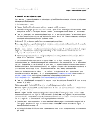 Última atualização em 28/4/2010                                                             USO DO DREAMWEAVER CS5 62
                                                                                     Criação e gerenciamento de arquivos




Criar um modelo em branco
Você pode usar a caixa de diálogo Novo documento para criar modelos do Dreamweaver. Por padrão, os modelos são
salvos na pasta Modelos do site.
1 Selecione Arquivo > Novo.
2 Na caixa de diálogo Novo documento, selecione a categoria Modelo em branco.
3 Selecione o tipo de página que você deseja criar na coluna Tipo de modelo. Por exemplo, selecione o modelo HTML
   para criar um modelo HTML simples, selecione o modelo ColdFusion para criar um modelo do ColdFusion etc.
4 Caso você queira que a nova página contenha um layout de CSS, selecione um layout de CSS previamente criado
   na coluna Layout; do contrário, selecione Nenhum. Com base na seleção, uma visualização e a descrição do layout
   selecionado são exibidas no lado direito da caixa de diálogo.
Os layouts de CSS previamente criados fornecem os seguintes tipos de coluna:
Fixa A largura da coluna é especificada em pixels. A coluna não é redimensionada com base no tamanho do navegador
ou nas configurações de texto do visitante do site.
Líquida A largura da coluna é especificada como uma porcentagem da largura do navegador do visitante. O design se
adapta caso o visitante do site torne o navegador mais largo ou mais estreito, mas não se altera com base nas
configurações de texto do visitante do site.
5 Selecione um tipo de documento no menu pop-up TipoDoc. Na maior parte dos casos, você desejará deixar a
   seleção padrão, XHTML 1.0 Transitional.
A seleção de uma das definições do tipo de documento em XHTML no menu TipoDoc (DTD) torna a página
compatível com XHTML. Por exemplo, você pode criar um documento HTML compatível com XHTML selecionando
XHTML 1.0 Transitional ou XHTML 1.0 Strict no menu. A XHTML (Linguagem de markup de hipertexto extensível)
é uma reformulação do HTML como um aplicativo XML. Em geral, o uso de XHTML oferece a você os benefícios de
XML, ao mesmo tempo em que garante a compatibilidade reversa e futura dos documentos da Web.
Nota: Para obter mais informações sobre a XHTML, consulte o site do World Wide Web Consortium (W3C), que
contém a especificação de XHTML 1.1 - XHTML baseada em módulo (www.w3.org/TR/xhtml11/) e de XHTML 1.0
(www.w3c.org/TR/xhtml1/), bem como sites validadores de XHTML para arquivos baseados na Web
(http://validator.w3.org/) e arquivos locais (http://validator.w3.org/file-upload.html).
6 Caso você tenha selecionado um layout de CSS na coluna Layout, selecione um local para a CSS de layout no menu
   pop-up CSS de layout.
Adicionar a cabeçalho Adiciona CSS do layout ao cabeçalho da página que você está criando.

Criar novo arquivo Adiciona CSS do layout a uma nova folha de estilos CSS externa e anexa a nova folha de estilos à
página que você está criando.
Vincular a arquivo existente Permite a você especificar um arquivo CSS existente que já contém as regras de CSS
necessárias ao layout. Para isso, clique no ícone Anexar folha de estilos     acima do painel Anexar arquivo CSS e
selecione uma folha de estilos CSS existente. Essa opção é especialmente útil quando você deseja usar o mesmo layout
de CSS (as regras de CSS contidas em um único arquivo) em vários documentos.
7 (Opcional) Você também pode anexar as folhas de estilos CSS à nova página (não relacionada ao layout CSS) ao
   criar a página. Para fazer isso, clique no ícone Anexar folha de estilos   acima do painel Anexar arquivo CSS e
   selecione uma folha de estilos CSS.
8 Selecione Ativar edição InContext se quiser criar uma página que se tornará ativada para edição InContext assim
   que salvá-la.
 