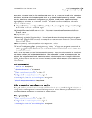 Última atualização em 28/4/2010                                                            USO DO DREAMWEAVER CS5 63
                                                                                    Criação e gerenciamento de arquivos



Uma página ativada para edição InContext deverá ter pelo menos uma tag div que pode ser especificada como região
editável. Por exemplo, se tiver selecionado o tipo de página HTML, você deverá selecionar um dos layouts de CSS para
sua nova página, já que esses layouts já contêm tags div pré-definidas. A região editável pela edição InContext é
automaticamente colocada na tag div com a ID conteúdo. Você poderá, posteriormente, adicionar mais regiões
editáveis à página, se desejar.
9 Clique em Preferências caso você queira definir as preferências de documento padrão como, por exemplo, um tipo
   de documento, codificação e extensão de arquivo.
10 Clique em Obter mais conteúdo caso queira abrir o Dreamweaver onde você pode baixar mais conteúdo para
   design de página.
11 Clique no botão Criar.
12 Salve o novo documento (Arquivo > Salvar). Caso você ainda não tenha adicionado regiões editáveis ao modelo,
   uma caixa de diálogo é exibida informando você de que não há regiões editáveis no documento. Clique em OK para
   fechar a caixa de diálogo.
13 Na caixa de diálogo Salvar como, selecione um local para salvar o modelo.
14 Na caixa Nome do arquivo, digite um nome para o novo modelo. Você não precisa acrescentar uma extensão de
   arquivo ao nome do modelo. Quando você clica em Salvar, a extensão .dwt é acrescentada ao novo modelo, salvo
   na pasta Modelos do site.
Evite o uso de espaços e de caracteres especiais em nomes de arquivo e pasta e não comece um nome de arquivo com
um numeral. Em particular, não use caracteres especiais (como, por exemplo, é, ç, ou ¥) ou pontuações (como, por
exemplo, dois-pontos, barras ou pontos) nos nomes de arquivo que você pretende colocar em um servidor remoto.
Muitos servidores alteram esses caracteres durante o carregamento, o que fará com que todos os links para o arquivo
sejam desfeitos.


Mais tópicos da Ajuda
“Código XHTML” na página 293
“Layout das páginas com CSS” na página 150
“Criação e gerenciamento de modelos” na página 389
“Configuração de um site do Dreamweaver” na página 37
“Definir o tipo e a codificação de documento padrão” na página 66
“Business Catalyst InContext Editing” na página 486


Criar uma página baseada em um modelo
Você pode selecionar, visualizar e criar um novo documento usando um modelo existente. Você pode usar a caixa de
diálogo Novo documento para selecionar um modelo em qualquer um dos sites definidos pelo Dreamweaver ou usar
o painel Ativos para criar um novo documento em um modelo existente.


Mais tópicos da Ajuda
“Criação e gerenciamento de modelos” na página 389
“Configuração de um site do Dreamweaver” na página 37
“Definir o tipo e a codificação de documento padrão” na página 66
 