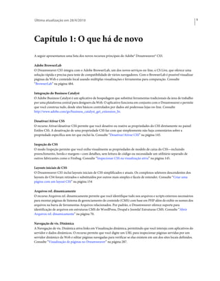Última atualização em 28/4/2010                                                                                        1




Capítulo 1: O que há de novo
A seguir apresentamos uma lista dos novos recursos principais do Adobe® Dreamweaver® CS5.

Adobe BrowserLab
O Dreamweaver CS5 integra com o Adobe BrowserLab, um dos novos serviços on-line, o CS Live, que oferece uma
solução rápida e precisa para teste de compatibilidade de vários navegadores. Com o BrowserLab é possível visualizar
páginas da Web e conteúdo local usando múltiplas visualizações e ferramentas para comparação. Consulte
“BrowserLab” na página 484.

Integração do Business Catalyst
O Adobe Business Catalyst é um aplicativo de hospedagem que substitui ferramentas tradicionais da área de trabalho
por uma plataforma central para designers da Web. O aplicativo funciona em conjunto com o Dreamweaver e permite
que você construa tudo, desde sites básicos controlados por dados até poderosas lojas on-line. Consulte
http://www.adobe.com/go/business_catalyst_get_extension_br.

Desativar/Ativar CSS
O recurso Ativar/desativar CSS permite que você desative ou reative as propriedades do CSS diretamente no painel
Estilos CSS. A desativação de uma propriedade CSS faz com que simplesmente não haja comentários sobre a
propriedade específica sem ter que excluí-la. Consulte “Desativar/Ativar CSS” na página 145.

Inspeção do CSS
O modo Inspeção permite que você exiba visualmente as propriedades de modelo de caixa do CSS—incluindo
preenchimento, borda e margem—com detalhes, sem leitura de código ou necessidade um utilitário separado de
outros fabricantes como o Firebug. Consulte “Inspecionar CSS na visualização ativa” na página 145.

Layouts iniciais de CSS
O Dreamweaver CS5 inclui layouts iniciais de CSS simplificados e atuais. Os complexos seletores descendentes dos
layouts do CS4 foram retirados e substituídos por outros mais simples e fáceis de entender. Consulte “Criar uma
página com um layout CSS” na página 154

Arquivos rel. dinamicamente
O recurso Arquivos rel. dinamicamente permite que você identifique tudo nos arquivos e scripts externos necessários
para montar páginas de Sistema de gerenciamento de conteúdo (CMS) com base em PHP além de exibir os nomes dos
arquivos na barra de ferramentas Arquivos relacionados. Por padrão, o Dreamweaver oferece suporte para
identificação de arquivos em estruturas CMS do WordPress, Drupal e Joomla! Estruturas CMS. Consulte “Abrir
Arquivos rel. dinamicamente” na página 70.

Navegação de vis. Dinâmica
A Navegação de vis. Dinâmica ativa links em Visualização dinâmica, permitindo que você interaja com aplicativos do
servidor e dados dinâmicos. O recurso permite que você digite um URL para inspecionar páginas servidas por um
servidor dinâmico da Web e editar páginas navegadas para verificar se elas existem em um dos sites locais definidos.
Consulte “Visualização de páginas no Dreamweaver” na página 287.
 