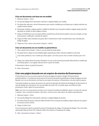 Última atualização em 28/4/2010                                                              USO DO DREAMWEAVER CS5 64
                                                                                      Criação e gerenciamento de arquivos




Criar um documento com base em um modelo
1 Selecione Arquivo > Novo.
2 Na caixa de diálogo Novo documento, selecione a categoria Página com modelo.
3 Na coluna Site, selecione o site do Dreamweaver que contém o modelo que você deseja usar e, depois, selecione um
   modelo na lista à direita.
4 Desmarque Atualizar a página quando o modelo for alterado caso você queira atualizar a página sempre que fizer
   alterações no modelo no qual a página se baseie.
5 Clique em Preferências caso você queira definir as preferências de documento padrão como, por exemplo, um tipo
   de documento, codificação e extensão de arquivo.
6 Clique em Obter mais conteúdo caso queira abrir o Dreamweaver onde você pode baixar mais conteúdo para
   design de página.
7 Clique em Criar e salvar o documento (Arquivo > Salvar).


Criar um documento em um modelo no painel Ativos
1 Abra o painel Ativos (Janela > Ativos), caso ele ainda não esteja aberto.
2 No painel Ativos, clique no ícone Modelos        à esquerda para exibir a lista dos modelos no site atual.
   Caso tenha acabado de criar o modelo que deseja aplicar, você talvez precise clicar no botão Atualizar para vê-lo.


3 Clique com o botão direito do mouse (Windows) ou com a tecla Control pressionada (Macintosh) no modelo que
   você deseja aplicar e, em seguida, selecione Novo a partir de modelo.
O documento é aberto na janela Documento.
4 Salve o documento.


Criar uma página baseada em um arquivo de amostra do Dreamweaver
O Dreamweaver já vem com vários arquivos de layout de página de quadro e design CSS desenvolvidos
profissionalmente. Você pode usar esses arquivos de amostra como ponto de partida para o design de páginas nos sites.
Quando você cria um documento com base em um arquivo de amostra, o Dreamweaver cria uma cópia do arquivo.
Você pode visualizar um arquivo de amostra e ler uma breve descrição dos elementos de design de um documento na
caixa de diálogo Novo documento. No caso das folhas de estilos CSS, você pode copiar uma folha de estilos
previamente criada e aplicá-la aos documentos.
Nota: Caso você crie um documento com base em um conjunto de molduras predefinido, apenas a estrutura do conjunto
é copiada, e não o conteúdo da moldura. Além disso, você deve salvar cada arquivo de moldura separadamente.
1 Selecione Arquivo > Novo.
2 Na caixa de diálogo Novo documento, selecione a categoria Página da amostra.
3 Na coluna Pasta de amostra, selecione Folha de Estilo CSS ou Conjunto de molduras; depois selecione um arquivo
   de amostra na lista à direita.
4 Clique no botão Criar.
O novo documento é aberto na janela Documento (Visualização de código e Visualização de design). Caso você tenha
selecionado Folha de Estilo CSS, a folha de estilos CSS é aberta na Visualização de código.
5 Salve o documento (Arquivo > Salvar).
 