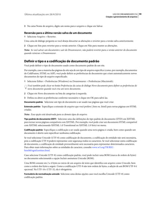 Última atualização em 28/4/2010                                                             USO DO DREAMWEAVER CS5 66
                                                                                     Criação e gerenciamento de arquivos



3 Na caixa Nome do arquivo, digite um nome para o arquivo e clique em Salvar.


Reversão para a última versão salva de um documento
1 Selecione Arquivo > Reverter.
Uma caixa de diálogo pergunta se você deseja descartar as alterações e reverter para a versão salva anteriormente.
2 Clique em Sim para reverter para a versão anterior. Clique em Não para manter as alterações.
Nota: Se você salvar um documento e sair do Dreamweaver, não poderá reverter para a versão anterior do documento
quando reiniciar o Dreamweaver.


Definir o tipo e a codificação de documento padrão
Você pode definir o tipo de documento usado como documento padrão de um site.
Por exemplo, caso a maioria das páginas do site seja de um tipo de arquivo específico (como, por exemplo, documentos
do ColdFusion, HTML ou ASP), você pode definir as preferências de documento que criam automaticamente novos
documentos do tipo de arquivo especificado.
1 Selecione Editar > Preferências (Windows) ou Dreamweaver > Preferências (Macintosh).
   Você também pode clicar no botão Preferências da caixa de diálogo Novo documento para definir as preferências de
   novo documento quando você cria um novo documento.
2 Clique em Novo documento na lista de categorias à esquerda.
3 Defina ou altere as preferências conforme necessário e clique em OK para salvá-las.
Documento padrão Selecione um tipo de documento a ser usado nas páginas que você criar.

Extensão padrão Especifique a extensão de arquivo que você prefere (.htm ou .html) para novas páginas em HTML
criadas.
Nota: Essa opção está desativada para os demais tipos de arquivo.
Tipo padrão de documento (DDT) Selecione uma das definições do tipo padrão de documento (DTD) em XHTML
para tornar novas páginas compatíveis com XHTML. Por exemplo, você pode criar um documento HTML compatível
com XHTML selecionando XHTML 1.0 Transitional ou XHTML 1.0 Strict no menu.
Codificação padrão Especifique a codificação a ser usada quando uma nova página é criada, bem como quando um
documento é aberto sem especificar nenhuma codificação.
Se você selecionar Unicode (UTF-8) como codificação de documento, a codificação de entidade não será necessária,
pois a codificação UTF-8 poderá representar com segurança todos os caracteres. Se você selecionar outra codificação
de documento, a codificação de entidade provavelmente será necessária para representar determinados caracteres.
Para obter mais informações sobre as entidades de caractere, consulte www.w3.org/TR/REC-
html40/sgml/entities.html.
Caso selecione Unicode (UTF-8) como codificação padrão, você pode incluir uma BOM (marca de ordem de bytes)
no documento selecionando a opção Incluir assinatura Unicode (BOM).
Uma BOM consiste em 2 a 4 bytes no início de um arquivo de texto que identifica um arquivo como Unicode, bem
como a ordem dos bytes a seguir. Como a codificação UTF-8 não tem ordem de bytes, a adição de um BOM UTF-8 é
opcional. Na UTF-16 e UTF-32, ela é obrigatória.
Formulário de normalização unicode Selecione uma destas opções caso você escolha Unicode (UTF-8) como
codificação padrão.
 
