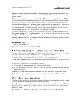 Última atualização em 28/4/2010                                                                 USO DO DREAMWEAVER CS5 67
                                                                                        Criação e gerenciamento de arquivos



Há quatro formulários de normalização unicode. O mais importante deles é o formulário de normalização C, pois é o
formulário mais comum utilizado no modelo de caractere da World Wide Web. A Adobe fornece os outros três para
ser mais completa.
Mostrar caixa de diálogo Novo documento ao pressionar Control+N Desmarque essa opção (“on Command+N” para
Macintosh) a fim de criar automaticamente um documento do tipo padrão quando você usa o comando principal.
No Unicode, há caracteres que são visualmente semelhantes, mas que podem ser armazenados no documento de
diferentes maneiras. Por exemplo, “ë” (e-umlaut) pode ser representado como um caractere único, “e com trema”, ou
como dois caracteres, “e latino regular” + “trema”. O caractere de combinação Unicode é aquele utilizado com o
caractere anterior; sendo assim, o trema apareceria acima do “e latino”. Os dois formulários têm como resultado a
mesma tipografia visual, mas o que é salvo no arquivo é diferente em cada formulário.
A normalização é o processo que garante que todos os caracteres que podem ser salvos de formas diferentes serão
salvos de uma mesma forma. Ou seja, todos os caracteres “ë” de um documento serão salvos como um único “e com
trema” ou como “e” + “trema” , e não de duas formas em um documento.
Para obter mais informações sobre a normalização unicode e as formas específicas que podem ser usadas, consulte o
site da Unicode em www.unicode.org/reports/tr15.


Mais tópicos da Ajuda
“Código XHTML” na página 293
“Introdução à codificação de documento” na página 211


Definir a extensão de arquivo padrão de novos documentos em HTML
Você pode definir a extensão de arquivo padrão dos documentos em HTML criados no Dreamweaver. Por exemplo,
você pode usar uma extensão .htm ou .html para todos os novos documentos em HTML.
1 Selecione Editar > Preferências (Windows) ou Dreamweaver > Preferências (Macintosh).
   Você também pode clicar no botão Preferências da caixa de diálogo Novo documento para definir as preferências de
   novo documento quando você cria um novo documento.
2 Clique em Novo documento na lista de categorias à esquerda.
3 Verifique se HTML está selecionado no menu pop-up Documento padrão.
4 Na caixa Extensão padrão, especifique a extensão de arquivo que você deseja para novos documentos em HTML
   criados no Dreamweaver.
No Windows, você pode especificar as seguintes extensões: .html, .htm, .shtml, .shtm, .stm, .tpl, .lasso, .xhtml.
No Macintosh, você pode especificar as seguintes extensões: .html, .htm, .shtml, .shtm, .tpl, .lasso, .xhtml, .ssi.


Abrir e editar documentos existentes
Você pode abrir uma página da Web existente ou um documento baseado em texto, independentemente de ser criado
ou não no Dreamweaver e editá-lo na Visualização de design ou de código.
Caso o documento que você abriu seja um arquivo do Microsoft Word salvo como um documento em HTML, você
pode usar o comando Limpar HTML em Word para remover as tags de markup estranhas que o Word insere nos
arquivos em HTML.
Para limpar HTML ou XHTML que não foi gerado pelo Microsoft Word, use o comando Limpar HTML.
 