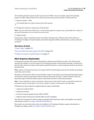 Última atualização em 28/4/2010                                                             USO DO DREAMWEAVER CS5 68
                                                                                     Criação e gerenciamento de arquivos



Você também pode abrir arquivos de texto que não são em HTML como, por exemplo, arquivos do JavaScript,
arquivos em XML, folhas de estilos CSS ou arquivos de texto salvos por processadores ou editores de texto.
1 Selecione Arquivo > Abrir.
   Você também pode usar o painel Arquivos para abrir arquivos.


2 Navegue até e selecione o arquivo que você deseja abrir.
Nota: Caso você ainda não tenha feito isso, é uma boa idéia organizar os arquivos que você pretende abrir e editar em
um site do Dreamweaver, em vez de abri-los em outro local.
3 Clique em Abrir.
O documento é aberto na janela Documento. Por padrão, JavaScript, texto e folha de estilos CSS são abertos na
Visualização de código. Você pode atualizar o documento enquanto trabalha no Dreamweaver e salvar as alterações
no arquivo.


Mais tópicos da Ajuda
“Limpar código” na página 323
“Iniciar um editor externo para arquivos de mídia” na página 258
“Trabalhar com arquivos no painel Arquivos” na página 76


Abrir Arquivos relacionados
O Dreamweaver permite exibir arquivos relacionados ao documento principal, sem perder o foco do documento
principal. Por exemplo, se você tem arquivos CSS e JavaScript anexados a um documento principal, o Dreamweaver
permite exibir e editar esses arquivos relacionados na janela Documento, ao mesmo tempo que mantém o documento
principal visível.
Nota: Arquivos rel. dinamicamente (tais como arquivos PHP em Sistemas de gerenciamento de conteúdo) são abordados
na próxima seção de Ajuda.
Por padrão, o Dreamweaver exibe os nomes de todos os arquivos relacionados em um documento principal na barra
de ferramentas Arquivos relacionados, abaixo do título do documento principal. A ordem dos botões na barra de
ferramentas segue a ordem dos links de arquivos relacionados existentes no documento principal.
Nota: Se estiver faltando um arquivo relacionado, o Dreamweaver ainda exibirá o botão correspondente na barra de
ferramentas Arquivos relacionados. Se você clicar no botão, no entanto, o Dreamweaver não exibe nada.
O Dreamweaver oferece suporte aos seguintes tipos de arquivos relacionados:
• Arquivos de script do cliente
• Inclusões do servidor
• Fontes de conjuntos de dados do Spry (XML e HTML)
• Folhas de estilos CSS externas (incluindo folhas de estilos aninhadas)
Para obter uma visão geral em vídeo da equipe de engenharia do Dreamweaver sobre como trabalhar com arquivos
relacionados, consulte www.adobe.com/go/dw10relatedfiles_br.
Para assistir a um tutorial em vídeo sobre como trabalhar com Visualização dinâmica, arquivos relacionados e o
Navegador de código, consulte www.adobe.com/go/lrvid4044_dw_br.
 