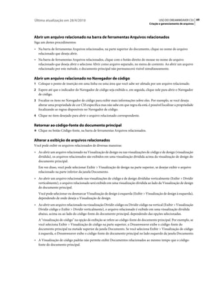 Última atualização em 28/4/2010                                                              USO DO DREAMWEAVER CS5 69
                                                                                      Criação e gerenciamento de arquivos




Abrir um arquivo relacionado na barra de ferramentas Arquivos relacionados
Siga um destes procedimentos:
• Na barra de ferramentas Arquivos relacionados, na parte superior do documento, clique no nome do arquivo
  relacionado que deseja abrir.
• Na barra de ferramentas Arquivos relacionados, clique com o botão direito do mouse no nome do arquivo
  relacionado que deseja abrir e selecione Abrir como arquivo separado, no menu de contexto. Ao abrir um arquivo
  relacionado por este método, o documento principal não permanecerá visível simultaneamente.

Abrir um arquivo relacionado no Navegador de código
1 Coloque o ponto de inserção em uma linha ou uma área que você sabe ser afetada por um arquivo relacionado.
2 Espere até que o indicador do Navegador de código seja exibido e, em seguida, clique nele para abrir o Navegador
   de código.
3 Focalize os itens no Navegador de código para exibir mais informações sobre eles. Por exemplo, se você deseja
   alterar uma propriedade de cor CSS específica mas não sabe em que regra ela está, é possível localizar a propriedade
   focalizando as regras disponíveis no Navegador de código.
4 Clique no item desejado para abrir o arquivo relacionado correspondente.


Retornar ao código-fonte do documento principal
❖ Clique no botão Código-fonte, na barra de ferramentas Arquivos relacionados.


Alterar a exibição de arquivos relacionados
Você pode exibir os arquivos relacionados de diversas maneiras:
• Ao abrir um arquivo relacionado na Visualização de design ou nas visualizações de código e de design (visualização
  dividida), os arquivos relacionados são exibidos em uma visualização dividida acima da visualização de design do
  documento principal.
   Em vez disso, você pode selecionar Exibir > Visualização de design na parte superior, se desejar exibir o arquivo
   relacionado na parte inferior da janela Documento.
• Ao abrir um arquivo relacionado nas visualizações de código e de design divididas verticalmente (Exibir > Dividir
  verticalmente), o arquivo relacionado será exibido em uma visualização dividida ao lado da Visualização de design
  do documento principal.
   Você pode selecionar ou desmarcar Visualização de design à esquerda (Exibir > Visualização de design à esquerda),
   dependendo de onde deseja a Visualização de design.
• Ao abrir um arquivo relacionado na visualização Dividir código ou Dividir código na vertical (Exibir > Visualização
  Dividir código e Exibir > Dividir verticalmente), o arquivo relacionado é exibido em uma visualização dividida
  abaixo, acima ou ao lado do código-fonte do documento principal, dependendo das opções selecionadas.
   A "visualização de código" na opção de exibição se refere ao código-fonte do documento principal. Por exemplo, se
   você seleciona Exibir > Visualização de código na parte superior, o Dreamweaver exibe o código-fonte do
   documento principal na metade superior da janela Documento. Se você seleciona Exibir > Visualização de código
   à esquerda, o Dreamweaver exibe o código-fonte do documento principal no lado esquerdo da janela Documento.
• A Visualização de código padrão não permite exibir Documentos relacionados ao mesmo tempo que o código-
  fonte do documento principal.
 