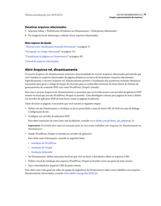 Última atualização em 28/4/2010                                                           USO DO DREAMWEAVER CS5 70
                                                                                   Criação e gerenciamento de arquivos




Desativar arquivos relacionados
1 Selecione Editar > Preferências (Windows) ou Dreamweaver > Preferências (Macintosh).
2 Na categoria Geral, desmarque a seleção Ativar arquivos relacionados.


Mais tópicos da Ajuda
“Alternar entre visualizações na janela Documento” na página 17
“Navegação no código relacionado” na página 315
“Visualização de páginas no Dreamweaver” na página 287
Tutorial de arquivos relacionados


Abrir Arquivos rel. dinamicamente
O recurso Arquivos rel. dinamicamente aumenta a funcionalidade do recurso Arquivos relacionados permitindo que
você visualize os arquivos relacionados de páginas dinâmicas na barra de ferramentas Arquivos relacionados.
Especificamente, o recurso Arquivos rel. dinamicamente permite a visualização das numerosas inclusões dinâmicas
necessárias para gerar o código de tempo de execução para as conhecidas estruturas de fonte aberta do Sistema de
gerenciamento de conteúdo PHP, tais como WordPress, Drupal e Joomla!.
Para usar o recurso Arquivos rel. dinamicamente, é necessário que você tenha acesso a um servidor de aplicativo PHP
remoto ou local que execute WordPress, Drupal ou Joomla!. Uma abordagem comum para páginas de teste é definir
um servidor de aplicativo PHP de host local e testar as páginas localmente.
Antes de testar as páginas, é necessário que você execute as seguintes etapas:
• Defina um site Dreamweaver e certifique-se de ter preenchido a caixa de texto URL da Web na caixa de diálogo
  Configuração de site.
• Configure um servidor de aplicativo PHP
   Para obter instruções de como fazer isso localmente, consulte www.adobe.com/go/learn_dw_phpsetup_br.
   Importante: O servidor deve estar em execução antes de você tentar trabalhar com Arquivos rel. dinamicamente no
   Dreamweaver.
• Instale WordPress, Drupal ou Joomla! no servidor de aplicativo.
   Para obter mais informações, consulte os seguintes links:
   • instalação do WordPress
   • instalação do Drupal
   • Instalação doJoomla!
• No Dreamweaver, defina uma pasta local em que você irá fazer o download e editar os arquivos CMS.
• Defina o local de instalação dos arquivos WordPress, Drupal ou Joomla! como sua pasta de teste remota.
• Faça o download dos arquivos CMS da pasta remota.
Para obter uma visão geral em vídeo da equipe de engenharia do Dreamweaver sobre como trabalhar com arquivos
dinamicamente relacionados, consulte www.adobe.com/go/dwcs5drf_br.
 