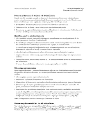 Última atualização em 28/4/2010                                                             USO DO DREAMWEAVER CS5 71
                                                                                     Criação e gerenciamento de arquivos




Definir as preferências de Arquivos rel. dinamicamente
Quando você abrir uma página associada aos Arquivos rel. dinamicamente, o Dreamweaver pode identificar os
arquivos automaticamente ou permitir a identificação dos arquivos manualmente (o que é possível clicando em um
link na barra Informações acima da página). A configuração padrão é identificação manual.
1 Escolha Editar> Preferências (Windows) ou Dreamweaver > Preferências (Macintosh OS).
2 Na categoria Geral, verifique se a opção Ativar arquivos relacionados está selecionada.
3 No menu pop-up Arquivos rel. dinamicamente, selecione Manualmente ou Automaticamente. Também é possível
   desativar a identificação inteiramente selecionando Desativado.

Identificar Arquivos rel. dinamicamente
1 Abra uma página que tenha Arquivos rel. dinamicamente associados a ela—por exemplo, página raiz do site
   index.php de um site WordPress, Drupal ou Joomla!.
2 Se a identificação de Arquivos rel. dinamicamente estiver definida como manual (o padrão), você deverá clicar no
   link Identificar na barra de Informações que aparece acima na página, na janela Documento.
   Se a identificação de Arquivos rel. dinamicamente estiver ativada automaticamente, uma lista de Arquivos rel.
   dinamicamente será exibida na barra de ferramentas Arquivos relacionados.
A ordem dos Arquivos rel. dinamicamente na barra de ferramentas Arquivos relacionados é a seguinte:
• Arquivos relacionados estáticos (ou seja, arquivos relacionados que não exigem qualquer tipo de processamento
  dinâmico)
• Arquivos relacionados externos (ou seja, arquivos .css e .js) que estão anexados ao servidor de caminho dinâmico
  que inclui arquivos
• O servidor de caminho dinâmico inclui arquivos (ou seja, arquivos .php, .inc e .module)

Filtrar arquivos relacionados
Como Arquivos relacionados e Arquivos rel.dinamicamente podem ser com freqüência numerosos, o Dreamweaver
permite o filtro de Arquivos relacionados para que seja possível localizar os arquivos com os quais você deseja
trabalhar.
1 Abra uma página que tenha Arquivos relacionados a ela.
2 Identifique os Arquivos rel. dinamicamente caso seja necessário.
3 Clique no ícone de Filtrar arquivos relacionados no lado direito da barra de ferramentas Arquivos relacionados.
4 Selecione os tipos de arquivos que você deseja visualizar na barra de ferramentas Arquivos relacionados. Por
   padrão, o Dreamweaver seleciona todos os Arquivos relacionados.
5 Para criar um filtro personalizado, clique no ícone Filtrar arquivos relacionados e escolha Filtro personalizado.
   A caixa de diálogo Filtro personalizado permite somente o filtro de nomes exatos de arquivo (style.css), extensões
   de arquivos (.php) e expressões curingas que usam asteriscos (*menu*). É possível filtrar expressões curingas
   múltiplas pela separação de cada expressão com um ponto-e-vírgula (por exemplo, style.css; *.js; *tpl.php).
Nota: As configurações de filtro não se mantêm após o fechamento do arquivo.


Limpar arquivos em HTML do Microsoft Word
Você pode abrir documentos salvos pelo Microsoft Word como arquivos em HTML e, em seguida, usar o comando
Limpar HTML do Word para remover o código HTML estranho gerado pelo Word. O comando Limpar HTML do
Word está disponível para documentos salvos como arquivos em HTML pelo Word 97 ou posterior.
 