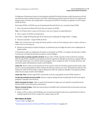Última atualização em 28/4/2010                                                            USO DO DREAMWEAVER CS5 72
                                                                                    Criação e gerenciamento de arquivos



O código que o Dreamweaver remove é essencialmente usado pelo Word para formatar e exibir documentos no Word,
não sendo necessário à exibição do arquivo em HTML. Mantenha uma cópia do arquivo do Word (.doc) original como
backup porque você talvez não consiga reabrir o documento em HTML no Word por ter aplicado o recurso Limpar
HTML do Word.
Para limpar HTML ou XHTML que não foi gerado pelo Microsoft Word, use o comando Limpar HTML.
1 Salve o documento do Microsoft Word como um arquivo em HTML.
Nota: No Windows, feche o arquivo do Word para evitar uma violação no compartilhamento.
2 Abra o arquivo em HTML no Dreamweaver.
Para exibir o código HTML gerado pelo Word, alterne para Visualização de código (Exibir > Código).
3 Selecione Comandos > Limpar HTML do Word.
Nota: Caso o Dreamweaver não consiga determinar qual foi a versão do Word usada para salvar o arquivo, selecione a
versão correta no menu pop-up.
4 Marque (ou desmarque) as opções de limpeza. As preferências que você digita são salvas como configurações de
   limpeza padrão.
O Dreamweaver aplica as configurações de limpeza ao documento em HTML, e um registro das alterações é exibido
(a menos que você tenha desmarcado essa opção na caixa de diálogo).
Remover todos os markups específicos do Word Remove todo o HTML específico do Microsoft Word, incluindo
XML das tags HTML, metadados personalizados do Word e tags link do cabeçalho do documento, markups XML do
Word, tags condicionais e seu conteúdo, além de parágrafos vazios e margens de estilos. Você pode selecionar cada
uma dessas opções individualmente usando a aba Detalhado.
Limpar CSS Remove todas as CSS específicas do Word, inclusive estilos de CSS inline quando possível (onde o estilo
pai tem as mesmas propriedades de estilo), atributos de estilo que começam com “mso”, declarações de estilo não-CSS,
atributos de estilo de CSS de tabelas e todas as definições de estilo não usadas do cabeçalho. Você pode personalizar
ainda mais essa opção usando a aba Detalhado.
Limpar tags <font> Remove tags HTML, convertendo o texto do corpo padrão em texto HTML tamanho 2.

Corrigir tags aninhadas de forma inválida Remove as tags de markup de fonte inseridas pelo Word fora das tags de
parágrafo e cabeçalho (nível do bloco).
Aplicar formatação de origem Aplica as opções de formatação de origem que você especifica nas preferências de
formato HTML e SourceFormat.txt ao documento.
Mostrar conclusão do logon Exibe uma caixa de alerta com detalhes sobre as alterações feitas no documento assim que
a limpeza é concluída.
5 Clique em OK ou clique na aba Detalhado caso você queira personalizar ainda mais as opções Remover todos os
   markups específicos do Word e Limpar CSS e, depois, clique em OK.


Mais tópicos da Ajuda
“Limpar código” na página 323
“Importação de documentos do Microsoft Office (somente Windows)” na página 225
 