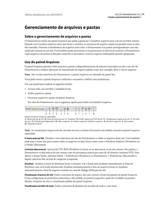 Última atualização em 28/4/2010                                                                             USO DO DREAMWEAVER CS5 73
                                                                                                   Criação e gerenciamento de arquivos




Gerenciamento de arquivos e pastas
Sobre o gerenciamento de arquivos e pastas
O Dreamweaver inclui um painel Arquivos que ajuda a gerenciar e transferir arquivos para e de um servidor remoto.
Quando você transfere arquivos entre sites locais e remotos, as estruturas de arquivo e pasta em paralelo entre os sites
são mantidas. Durante a transferência de arquivos entre sites, o Dreamweaver cria pastas correspondentes caso elas
ainda não existam em um site. Você também pode sincronizar os arquivos entre os sites local e remoto; o Dreamweaver
copia arquivos em ambas as direções conforme o necessário e remove arquivos indesejados quando apropriado.


Uso do painel Arquivos
O painel Arquivos permite exibir arquivos e pastas, independentemente de estarem associados ou não a um site do
Dreamweaver e realizar operações de manutenção de arquivo padrão como, por exemplo, abrir e mover arquivos.
Nota: Nas versões anteriores do Dreamweaver, o painel Arquivos era chamado de painel Site.
Você pode mover o painel Arquivos conforme o necessário e definir suas preferências.
Use esse painel para realizar as seguintes tarefas:
• Acessar sites, um servidor e unidades locais
• Exibir arquivos e pastas
• Gerenciar arquivos e pastas no painel Arquivos
   Em sites do Dreamweaver, use as seguintes opções para exibir ou transferir arquivos:



                         A   B   C   D     E   F   G        H    I   J   K   L    M
Opções do painel Arquivos expandido.
A. Menu pop-up de site B. Conectar/desconectar C. Atualizar D. Exibir registro de FTP do site E. Visualização Arquivos do site F. Servidor
de teste G. Visualização Repositório H. Obter arquivos I. Colocar arquivos J. Retirar arquivos K. Devolver arquivos L. Sincronizar
M. Expandir/reduzir


Nota: As visualizações Arquivos do site, Servidor de teste e os botões Sincronizar são exibidos somente no painel Arquivos
expandido.
O menu pop-up Site Permite a você selecionar um site do Dreamweaver e exibir os arquivos deste site. Você também
pode usar o menu Site para acessar todos os arquivos no disco local, assim como o Windows Explorer (Windows) ou
o Finder (Macintosh).
Conectar/desconectar (protocolo FTP, RDS eWebDav) Conecta-se ou desconecta-se do site remoto. Por padrão, o
Dreamweaver se desconecta do site remoto caso ele permaneça inativo por mais de 30 minutos (somente FTP). Para
alterar o tempo-limite, selecione Editar > Preferências (Windows) ou Dreamweaver > Preferências (Macintosh) e,
depois, selecione Site na lista de categorias à esquerda.
Atualizar Atualiza as listas de diretórios locais e remotos. Use o botão para atualizar manualmente as listas de
diretórios caso você tenha desmarcado Atualizar automaticamente a lista de arquivos locais ou Atualizar
automaticamente a lista de arquivos remotos na caixa de diálogo Definição do site.
Visualização Arquivos do site Exibe a estrutura de arquivo dos sites remoto e local nos painéis do painel Arquivos.
(Uma configuração de preferência determina o site exibido no painel à esquerda e qual site é exibido no painel à
direita). Arquivos do site é a visualização padrão do painel Arquivos.
Visualização servidor de teste Exibe a estrutura de diretório do servidor de teste e o site local.
 