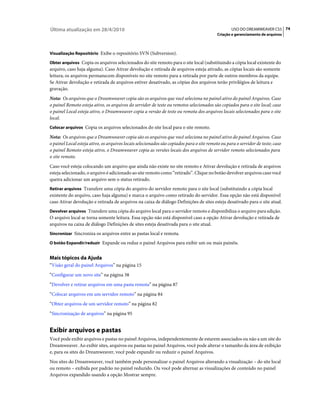Última atualização em 28/4/2010                                                                   USO DO DREAMWEAVER CS5 74
                                                                                           Criação e gerenciamento de arquivos



Visualização Repositório Exibe o repositório SVN (Subversion).

Obter arquivos Copia os arquivos selecionados do site remoto para o site local (substituindo a cópia local existente do
arquivo, caso haja alguma). Caso Ativar devolução e retirada de arquivos esteja ativado, as cópias locais são somente
leitura; os arquivos permanecem disponíveis no site remoto para a retirada por parte de outros membros da equipe.
Se Ativar devolução e retirada de arquivos estiver desativado, as cópias dos arquivos terão privilégios de leitura e
gravação.
Nota: Os arquivos que o Dreamweaver copia são os arquivos que você seleciona no painel ativo do painel Arquivos. Caso
o painel Remoto esteja ativo, os arquivos do servidor de teste ou remotos selecionados são copiados para o site local; caso
o painel Local esteja ativo, o Dreamweaver copia a versão de teste ou remota dos arquivos locais selecionados para o site
local.
Colocar arquivos Copia os arquivos selecionados do site local para o site remoto.

Nota: Os arquivos que o Dreamweaver copia são os arquivos que você seleciona no painel ativo do painel Arquivos. Caso
o painel Local esteja ativo, os arquivos locais selecionados são copiados para o site remoto ou para o servidor de teste; caso
o painel Remoto esteja ativo, o Dreamweaver copia as versões locais dos arquivos de servidor remoto selecionados para
o site remoto.
Caso você esteja colocando um arquivo que ainda não existe no site remoto e Ativar devolução e retirada de arquivos
esteja selecionado, o arquivo é adicionado ao site remoto como “retirado”. Clique no botão devolver arquivos caso você
queira adicionar um arquivo sem o status retirado.
Retirar arquivos Transfere uma cópia do arquivo do servidor remoto para o site local (substituindo a cópia local
existente do arquivo, caso haja alguma) e marca o arquivo como retirado do servidor. Essa opção não está disponível
caso Ativar devolução e retirada de arquivos na caixa de diálogo Definições de sites esteja desativado para o site atual.
Devolver arquivos Transfere uma cópia do arquivo local para o servidor remoto e disponibiliza o arquivo para edição.
O arquivo local se torna somente leitura. Essa opção não está disponível caso a opção Ativar devolução e retirada de
arquivos na caixa de diálogo Definições de sites esteja desativada para o site atual.
Sincronizar Sincroniza os arquivos entre as pastas local e remota.

O botão Expandir/reduzir Expande ou reduz o painel Arquivos para exibir um ou mais painéis.


Mais tópicos da Ajuda
“Visão geral do painel Arquivos” na página 15
“Configurar um novo site” na página 38
“Devolver e retirar arquivos em uma pasta remota” na página 87
“Colocar arquivos em um servidor remoto” na página 84
“Obter arquivos de um servidor remoto” na página 82
“Sincronização de arquivos” na página 95


Exibir arquivos e pastas
Você pode exibir arquivos e pastas no painel Arquivos, independentemente de estarem associados ou não a um site do
Dreamweaver. Ao exibir sites, arquivos ou pastas no painel Arquivos, você pode alterar o tamanho da área de exibição
e, para os sites do Dreamweaver, você pode expandir ou reduzir o painel Arquivos.
Nos sites do Dreamweaver, você também pode personalizar o painel Arquivos alterando a visualização – do site local
ou remoto – exibida por padrão no painel reduzido. Ou você pode alternar as visualizações de conteúdo no painel
Arquivos expandido usando a opção Mostrar sempre.
 