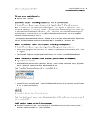 Última atualização em 28/4/2010                                                               USO DO DREAMWEAVER CS5 75
                                                                                       Criação e gerenciamento de arquivos




Abrir ou fechar o painel Arquivos
❖ Selecione Janela > Arquivos.


Expandir ou reduzir o painel Arquivos (apenas sites do Dreamweaver)
❖ No painel Arquivos (Janela > Arquivos), clique no botão Expandir/reduzir          da barra de ferramentas.
Nota: Caso você clique no botão Expandir/reduzir para expandir o painel enquanto ele está encaixado, o painel é
maximizado de forma que você não consiga trabalhar na janela Documento. Para retornar à janela Documento, clique
no botão Expandir/reduzir novamente para reduzir o painel. Caso clique no botão Expandir/reduzir para expandir o
painel enquanto ele não está encaixado, você ainda pode trabalhar na janela Documento. Para encaixar o painel
novamente, você deve inicialmente reduzi-lo.
Quando o painel Arquivos é reduzido, ele exibe o conteúdo do site local, do site remoto ou o servidor de teste como
uma lista de arquivos. Quando expandido, ele exibe o site local e o site remoto ou o servidor de teste.

Alterar o tamanho da área de visualização no painel Arquivos expandido
❖ No painel Arquivos (Janela > Arquivos), com o painel expandido, siga um destes procedimentos:

• Arraste a barra que separa as duas visualizações para aumentar ou diminuir a área de visualização do painel à direita
  ou à esquerda.
• Use as barras de rolagem na parte inferior do painel Arquivos para percorrer o conteúdo das visualizações.

Alterar a visualização do site no painel Arquivos (apenas sites do Dreamweaver)
❖ Siga um destes procedimentos:

• No painel Arquivos reduzido (Janela > Arquivos), selecione Visualização local, Visualização remota, Servidor de
  teste ou Visualização Repositório no menu pop-up Exibição do site.
Nota: Por padrão, Visualização local é exibido no menu Exibição do site.




• No painel Arquivos expandido (Janela > Arquivos), clique no botão Arquivos do site (para o site remoto), Servidor
  de teste ou Arquivos do repositório.
  A     B   C




A. Arquivos do site B. Servidor de teste C. Arquivos do repositório


Nota: Antes de exibir um site remoto, servidor de teste ou repositório, você deve configurar um site remoto, servidor de
teste ou repositório SVN.

Exibir arquivos fora de um site do Dreamweaver
❖ Navegue no computador usando o menu pop-up Site da mesma forma como você faria se estivesse usando o
      Windows Explorer (Windows) ou o Finder (Macintosh).
 