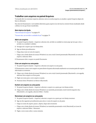 Última atualização em 28/4/2010                                                           USO DO DREAMWEAVER CS5 76
                                                                                   Criação e gerenciamento de arquivos




Trabalhar com arquivos no painel Arquivos
Você pode abrir ou renomear arquivos; adicione, mova ou exclua arquivos; ou atualize o painel Arquivos depois de
fazer as alterações.
Nos sites do Dreamweaver, você também determina quais arquivos (no site local ou remoto) foram atualizados desde
a última vez em que foram transferidos.


Mais tópicos da Ajuda
“Sincronização de arquivos” na página 95
“Acessar sites, um servidor e unidades locais” na página 79

Abrir um arquivo
1 No painel Arquivos (Janela > Arquivos), selecione site, servidor ou unidade no menu pop-up (em que o site, o
   servidor ou a unidade é exibida).
2 Navegue até o arquivo que você deseja abrir.
3 Siga um destes procedimentos:
• Clique duas vezes no ícone do arquivo.
• Clique com o botão direito do mouse (Windows) ou com a tecla Control pressionada (Macintosh) no ícone do
  arquivo e selecione Abrir.
O Dreamweaver abre o arquivo na janela Documento.

Criar um arquivo ou uma pasta
1 No painel Arquivos (Janela > Arquivos), selecione um arquivo ou uma pasta.
O Dreamweaver criará o novo arquivo ou pasta dentro da pasta selecionada atualmente ou na mesma pasta do arquivo
selecionado no momento.
2 Clique com o botão direito do mouse (Windows) ou com a tecla Control pressionada (Macintosh) e, em seguida,
   selecione Novo arquivo ou Nova pasta.
3 Digite um nome para o novo arquivo ou pasta.
4 Pressione Enter (Windows) ou Return (Macintosh).


Excluir um arquivo ou uma pasta
1 No painel Arquivos (Janela > Arquivos), selecione o arquivo ou a pasta que você deseja excluir.
2 Clique com o botão direito do mouse (Windows) ou mantenha pressionada a tecla Control enquanto clica
   (Macintosh) e, em seguida, selecione Editar > Excluir.

Renomear um arquivo ou uma pasta
1 No painel Arquivos (Janela > Arquivos), selecione o arquivo ou a pasta que você deseja renomear.
2 Siga um dos seguintes procedimentos para ativar o nome do arquivo ou da pasta:
• Clique no nome de arquivo, pause e, depois, clique nele novamente.
• Clique com o botão direito do mouse (Windows) ou mantenha pressionada a tecla (Macintosh) no ícone do
  arquivo e selecione Editar > Renomear.
3 Digite o novo nome sobre o nome existente.
 
