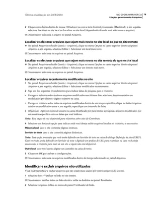 Última atualização em 28/4/2010                                                             USO DO DREAMWEAVER CS5 78
                                                                                     Criação e gerenciamento de arquivos



2 Clique com o botão direito do mouse (Windows) ou com a tecla Control pressionada (Macintosh) e, em seguida,
   selecione Localizar no site local ou Localizar no site local (dependendo de onde você selecionou o arquivo).
O Dreamweaver seleciona o arquivo no painel Arquivos.

Localizar e selecionar arquivos que sejam mais novos no site local do que no site remoto
❖ No painel Arquivos reduzido (Janela > Arquivos), clique no menu Opções no canto superior direito do painel
   Arquivos e, em seguida, selecione Editar > Selecionar um local mais novo.
O Dreamweaver seleciona os arquivos no painel Arquivos.

Localizar e selecionar arquivos que sejam mais novos no site remoto do que no site local
❖ No painel Arquivos reduzido (Janela > Arquivos), clique no menu Opções no canto superior direito do painel
   Arquivos e, em seguida, selecione Editar > Selecionar um remoto mais novo.
O Dreamweaver seleciona os arquivos no painel Arquivos.

Localizar arquivos recentemente modificados no site
1 No painel Arquivos reduzido (Janela > Arquivos), clique no menu Opções no canto superior direito do painel
   Arquivos e, em seguida, selecione Editar > Selecionar modificados recentemente.
2 Siga um dos seguintes procedimentos para indicar datas de pesquisa para o relatório:
• Para gerar relatório sobre todos os arquivos modificados nos últimos dias, selecione Arquivos criados ou
  modificados por último e digite o número na caixa.
• Para gerar relatório sobre todos os arquivos modificados dentro de um tempo específico, clique no botão Arquivos
  criados ou modificados entre e, em seguida, especifique um intervalo de datas.
3 (Opcional) Digite um nome de usuário na caixa Modificado por para limitar a pesquisa a arquivos modificados por
   um usuário específico entre as datas que você indicou.
Nota: Essa opção só está disponível para relatórios sobre sites do Contribute.
4 Selecione um botão de opção para indicar onde você deseja exibir arquivos listados no relatório, se necessário:
Máquina local caso o site contenha páginas estáticas.

Servidor de teste caso o site contenha páginas dinâmicas.

Nota: Essa opção pressupõe que você tenha definido um Servidor de teste na caixa de diálogo Definição de sites (XREF).
Caso você não tenha definido um Servidor de teste e digitado um prefixo de URL para o servidor ou caso você esteja
executando o relatório para mais de um site, a opção não está disponível.
Outro local caso você queira digitar um caminho na caixa de texto.

5 Clique em OK para salvar as configurações.
O Dreamweaver seleciona os arquivos modificados dentro do tempo selecionado no painel Arquivos.


Identificar e excluir arquivos não utilizados
Você pode identificar e excluir arquivos que não sejam mais usados por outros arquivos do seu site.
1 Selecione Site > Verificar os links no site inteiro.
O Dreamweaver verifica todos os links do site e exibe os desfeitos no painel Resultados.
2 Selecione Arquivos órfãos no menu do painel Verificador de links.
 