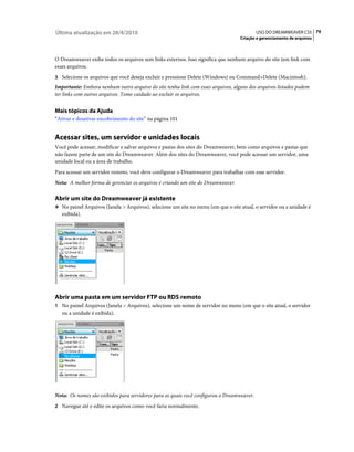 Última atualização em 28/4/2010                                                            USO DO DREAMWEAVER CS5 79
                                                                                   Criação e gerenciamento de arquivos



O Dreamweaver exibe todos os arquivos sem links externos. Isso significa que nenhum arquivo do site tem link com
esses arquivos.
3 Selecione os arquivos que você deseja excluir e pressione Delete (Windows) ou Command+Delete (Macintosh).
Importante: Embora nenhum outro arquivo do site tenha link com esses arquivos, alguns dos arquivos listados podem
ter links com outros arquivos. Tome cuidado ao excluir os arquivos.


Mais tópicos da Ajuda
“Ativar e desativar encobrimento do site” na página 101


Acessar sites, um servidor e unidades locais
Você pode acessar, modificar e salvar arquivos e pastas dos sites do Dreamweaver, bem como arquivos e pastas que
não fazem parte de um site do Dreamweaver. Além dos sites do Dreamweaver, você pode acessar um servidor, uma
unidade local ou a área de trabalho.
Para acessar um servidor remoto, você deve configurar o Dreamweaver para trabalhar com esse servidor.
Nota: A melhor forma de gerenciar os arquivos é criando um site do Dreamweaver.

Abrir um site do Dreamweaver já existente
❖ No painel Arquivos (Janela > Arquivos), selecione um site no menu (em que o site atual, o servidor ou a unidade é
   exibida).




Abrir uma pasta em um servidor FTP ou RDS remoto
1 No painel Arquivos (Janela > Arquivos), selecione um nome de servidor no menu (em que o site atual, o servidor
   ou a unidade é exibida).




Nota: Os nomes são exibidos para servidores para os quais você configurou o Dreamweaver.
2 Navegue até e edite os arquivos como você faria normalmente.
 