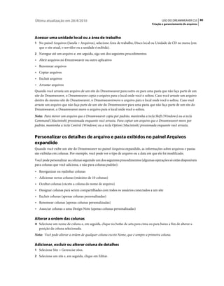 Última atualização em 28/4/2010                                                          USO DO DREAMWEAVER CS5 80
                                                                                  Criação e gerenciamento de arquivos




Acessar uma unidade local ou a área de trabalho
1 No painel Arquivos (Janela > Arquivos), selecione Área de trabalho, Disco local ou Unidade de CD no menu (em
   que o site atual, o servidor ou a unidade é exibida).
2 Navegue até um arquivo e, em seguida, siga um dos seguintes procedimentos:
• Abrir arquivos no Dreamweaver ou outro aplicativo
• Renomear arquivos
• Copiar arquivos
• Excluir arquivos
• Arrastar arquivos
Quando você arrasta um arquivo de um site do Dreamweaver para outro ou para uma pasta que não faça parte de um
site do Dreamweaver, o Dreamweaver copia o arquivo para o local onde você o soltou. Caso você arraste um arquivo
dentro do mesmo site do Dreamweaver, o Dreamweavermove o arquivo para o local onde você o soltou. Caso você
arraste um arquivo que não faça parte de um site do Dreamweaver para uma pasta que não faça parte de um site do
Dreamweaver, o Dreamweaver move o arquivo para o local onde você o soltou.
Nota: Para mover um arquivo que o Dreamweaver copia por padrão, mantenha a tecla Shift (Windows) ou a tecla
Command (Macintosh) pressionada enquanto você arrasta. Para copiar um arquivo que o Dreamweaver move por
padrão, mantenha a tecla Control (Windows) ou a tecla Option (Macintosh) pressionada enquanto você arrasta.


Personalizar os detalhes de arquivo e pasta exibidos no painel Arquivos
expandido
Quando você exibe um site do Dreamweaver no painel Arquivos expandido, as informações sobre arquivos e pastas
são exibidas em colunas. Por exemplo, você pode ver o tipo de arquivo ou a data em que ele foi modificado.
Você pode personalizar as colunas seguindo um dos seguintes procedimentos (algumas operações só estão disponíveis
para colunas que você adiciona, e não para colunas padrão):
• Reorganizar ou realinhar colunas
• Adicionar novas colunas (máximo de 10 colunas)
• Ocultar colunas (exceto a coluna do nome de arquivo)
• Designar colunas para serem compartilhadas com todos os usuários conectados a um site
• Excluir colunas (apenas colunas personalizadas)
• Renomear colunas (apenas colunas personalizadas)
• Associar colunas a uma Design Note (apenas colunas personalizadas)

Alterar a ordem das colunas
❖ Selecione um nome de coluna e, em seguida, clique no botão de seta para cima ou para baixo a fim de alterar a
   posição da coluna selecionada.
Nota: Você pode alterar a ordem de qualquer coluna exceto Nome, que é sempre a primeira coluna.

Adicionar, excluir ou alterar coluna de detalhes
1 Selecione Site > Gerenciar sites.
2 Selecione um site e, em seguida, clique em Editar.
 