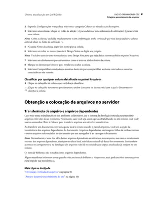 Última atualização em 28/4/2010                                                             USO DO DREAMWEAVER CS5 81
                                                                                     Criação e gerenciamento de arquivos



3 Expanda Configurações avançadas e selecione a categoria Colunas de visualização de arquivo.
4 Selecione uma coluna e clique no botão de adição (+) para adicionar uma coluna ou de subtração (-) para excluir
   uma coluna.
Nota: Como a coluna é excluída imediatamente e sem confirmação, tenha certeza de que você deseja excluir a coluna
antes de clicar no botão de subtração (-).
5 Na caixa Nome da coluna, digite um nome para a coluna.
6 Selecione um valor no menu Associar à Design Notes ou digite seu próprio.
Nota: Você deve associar uma nova coluna a uma Design Note para que haja dados a serem exibidos no painel Arquivos.
7 Selecione um alinhamento para determinar como o texto se alinha dentro da coluna.
8 Marque ou desmarque Mostrar para revelar ou ocultar a coluna.
9 Selecione Compartilhar com todos os usuários deste site para compartilhar a coluna com todos os usuários
   conectados ao site remoto.

Classificar por qualquer coluna detalhada no painel Arquivos
❖ Clique no cabeçalho da coluna que você deseja classificar.

   Clique no cabeçalho novamente para inverter a ordem (crescente ou decrescente) com a qual o Dreamweaver
   classifica a coluna.



Obtenção e colocação de arquivos no servidor
Transferência de arquivo e arquivos dependentes
Caso você esteja trabalhando em um ambiente colaborativo, use o sistema de devolução/retirada para transferir
arquivos entre sites locais e remotos. No entanto, caso você seja a única pessoa trabalhando no site remoto, você pode
usar os comandos Obter e Colocar para transferir arquivos sem devolver ou retirá-los.
Ao transferir um documento entre uma pasta local e remota usando o painel Arquivos, você tem a opção da
transferência dos arquivos dependentes do documento. Arquivos dependentes são imagens, folhas de estilos externas
e outros arquivos referenciados no documento que um navegador lê ao carregar o documento.
Nota: Normalmente, é uma boa idéia baixar arquivos dependentes ao retirar um novo arquivo, mas caso as versões mais
recentes dos arquivos dependentes já estejam no disco local, não há necessidade de baixá-los novamente. Isso também
acontece no carregamento e na devolução dos arquivos: não há necessidade caso cópias atualizadas já estejam no site
remoto.
Os itens de biblioteca são tratados como arquivos dependentes.
Alguns servidores informam erros quando colocam itens de biblioteca. No entanto, você pode encobrir esses arquivos
para impedir sua transferência.


Mais tópicos da Ajuda
“Devolução e retirada de arquivos” na página 86
“Ativar e desativar encobrimento do site” na página 101
 
