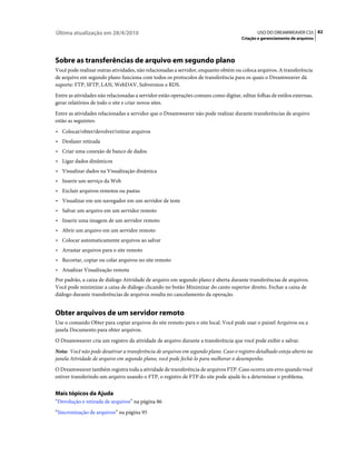 Última atualização em 28/4/2010                                                              USO DO DREAMWEAVER CS5 82
                                                                                      Criação e gerenciamento de arquivos




Sobre as transferências de arquivo em segundo plano
Você pode realizar outras atividades, não relacionadas a servidor, enquanto obtém ou coloca arquivos. A transferência
de arquivo em segundo plano funciona com todos os protocolos de transferência para os quais o Dreamweaver dá
suporte: FTP, SFTP, LAN, WebDAV, Subversion e RDS.
Entre as atividades não relacionadas a servidor estão operações comuns como digitar, editar folhas de estilos externas,
gerar relatórios de todo o site e criar novos sites.
Entre as atividades relacionadas a servidor que o Dreamweaver não pode realizar durante transferências de arquivo
estão as seguintes:
• Colocar/obter/devolver/retirar arquivos
• Desfazer retirada
• Criar uma conexão de banco de dados
• Ligar dados dinâmicos
• Visualizar dados na Visualização dinâmica
• Inserir um serviço da Web
• Excluir arquivos remotos ou pastas
• Visualizar em um navegador em um servidor de teste
• Salvar um arquivo em um servidor remoto
• Inserir uma imagem de um servidor remoto
• Abrir um arquivo em um servidor remoto
• Colocar automaticamente arquivos ao salvar
• Arrastar arquivos para o site remoto
• Recortar, copiar ou colar arquivos no site remoto
• Atualizar Visualização remota
Por padrão, a caixa de diálogo Atividade de arquivo em segundo plano é aberta durante transferências de arquivos.
Você pode minimizar a caixa de diálogo clicando no botão Minimizar do canto superior direito. Fechar a caixa de
diálogo durante transferências de arquivos resulta no cancelamento da operação.


Obter arquivos de um servidor remoto
Use o comando Obter para copiar arquivos do site remoto para o site local. Você pode usar o painel Arquivos ou a
janela Documento para obter arquivos.
O Dreamweaver cria um registro da atividade de arquivo durante a transferência que você pode exibir e salvar.
Nota: Você não pode desativar a transferência de arquivos em segundo plano. Caso o registro detalhado esteja aberto na
janela Atividade de arquivo em segundo plano, você pode fechá-lo para melhorar o desempenho.
O Dreamweaver também registra toda a atividade de transferência de arquivos FTP. Caso ocorra um erro quando você
estiver transferindo um arquivo usando o FTP, o registro de FTP do site pode ajudá-lo a determinar o problema.


Mais tópicos da Ajuda
“Devolução e retirada de arquivos” na página 86
“Sincronização de arquivos” na página 95
 