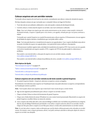 Última atualização em 28/4/2010                                                               USO DO DREAMWEAVER CS5 84
                                                                                      Criação e gerenciamento de arquivos




Colocar arquivos em um servidor remoto
Você pode colocar arquivos do site local no site remoto, normalmente sem alterar o status de retirada do arquivo.
Há duas situações comuns em que você pode usar o comando Colocar em lugar de Devolver:
• Você não está em um ambiente colaborativo e não está usando o sistema de devolução/retirada.
• Convém colocar a versão atual do arquivo no servidor, mas você continuará o editando.
   Nota: Caso você coloque um arquivo que não existia anteriormente no site remoto e esteja usando o sistema de
   devolução/retirada, o arquivo é copiado para o site remoto e, em seguida, retirado para que você possa continuar a
   edição.
   Você pode usar o painel Arquivos ou a janela Documento para colocar arquivos. O Dreamweaver cria um registro
   da atividade de arquivo durante a transferência que você pode exibir e salvar.
   Nota: Você não pode desativar a transferência de arquivos em segundo plano. Caso o registro detalhado esteja aberto
   na janela Atividade de arquivo em segundo plano, você pode fechá-lo para melhorar o desempenho.
   O Dreamweaver também registra toda a atividade de transferência de arquivos FTP. Caso ocorra um erro quando
   você estiver transferindo um arquivo usando o FTP, o registro de FTP do site pode ajudá-lo a determinar o
   problema.
   Para assistir a um tutorial sobre a colocação de arquivos em um servidor remoto, consulte
   www.adobe.com/go/vid0163_br.
   Para assistir a um tutorial sobre a solução de problemas de envio, consulte www.adobe.com/go/vid0164_br.


Mais tópicos da Ajuda
“Sincronização de arquivos” na página 95
“Sobre o sistema de devolução/retirada” na página 86
Tutorial sobre a colocação de arquivos
Tutorial sobre a solução de problemas de publicação

Colocar arquivos em um servidor remoto ou de teste usando o painel Arquivos
1 No painel Arquivos (Janela > Arquivos), selecione os arquivos a serem carregados.
Normalmente você seleciona esses arquivos na Visualização local, mas pode selecionar os arquivos correspondentes
na Visualização remota se preferir.
Nota: Você só pode colocar esses arquivos cuja versão local é mais recente do que a versão remota.
2 Siga um dos seguintes procedimentos para colocar o arquivo no servidor remoto:
• Clique no botão Colocar na barra de ferramentas do painel Arquivos.
• Clique com o botão direito do mouse (Windows) ou com a tecla Control pressionada (Macintosh) no arquivo do
  painel Arquivos e escolha Colocar no menu de contexto.
3 Caso o arquivo não tenha sido salvo, uma caixa de diálogo é exibida (caso você defina essa preferência na categoria
   Site da caixa de diálogo Preferências) permitindo a você salvar o arquivo antes de colocá-lo no servidor remoto.
   Clique em Sim para salvar o arquivo ou em Não para colocar a versão salva anteriormente no servidor remoto.
Nota: Se você não salvar o arquivo, todas as alterações que você fez desde a última gravação serão colocadas no servidor
remoto. No entanto, como o arquivo permanece aberto, você pode continuar salvando as alterações depois de colocar o
arquivo no servidor caso desejado.
 