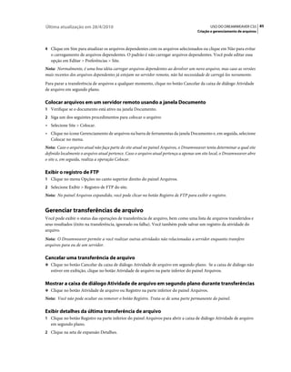 Última atualização em 28/4/2010                                                             USO DO DREAMWEAVER CS5 85
                                                                                     Criação e gerenciamento de arquivos



4 Clique em Sim para atualizar os arquivos dependentes com os arquivos selecionados ou clique em Não para evitar
   o carregamento de arquivos dependentes. O padrão é não carregar arquivos dependentes. Você pode editar essa
   opção em Editar > Preferências > Site.
Nota: Normalmente, é uma boa idéia carregar arquivos dependentes ao devolver um novo arquivo, mas caso as versões
mais recentes dos arquivos dependentes já estejam no servidor remoto, não há necessidade de carregá-los novamente.
Para parar a transferência de arquivos a qualquer momento, clique no botão Cancelar da caixa de diálogo Atividade
de arquivo em segundo plano.

Colocar arquivos em um servidor remoto usando a janela Documento
1 Verifique se o documento está ativo na janela Documento.
2 Siga um dos seguintes procedimentos para colocar o arquivo:
• Selecione Site > Colocar.
• Clique no ícone Gerenciamento de arquivos na barra de ferramentas da janela Documento e, em seguida, selecione
  Colocar no menu.
Nota: Caso o arquivo atual não faça parte do site atual no painel Arquivos, o Dreamweaver tenta determinar a qual site
definido localmente o arquivo atual pertence. Caso o arquivo atual pertença a apenas um site local, o Dreamweaver abre
o site e, em seguida, realiza a operação Colocar.

Exibir o registro de FTP
1 Clique no menu Opções no canto superior direito do painel Arquivos.
2 Selecione Exibir > Registro de FTP do site.
Nota: No painel Arquivos expandido, você pode clicar no botão Registro de FTP para exibir o registro.


Gerenciar transferências de arquivo
Você pode exibir o status das operações de transferência de arquivo, bem como uma lista de arquivos transferidos e
seus resultados (êxito na transferência, ignorado ou falha). Você também pode salvar um registro da atividade do
arquivo.
Nota: O Dreamweaver permite a você realizar outras atividades não relacionadas a servidor enquanto transfere
arquivos para ou de um servidor.

Cancelar uma transferência de arquivo
❖ Clique no botão Cancelar da caixa de diálogo Atividade de arquivo em segundo plano. Se a caixa de diálogo não
   estiver em exibição, clique no botão Atividade de arquivo na parte inferior do painel Arquivos.

Mostrar a caixa de diálogo Atividade de arquivo em segundo plano durante transferências
❖ Clique no botão Atividade de arquivo ou Registro na parte inferior do painel Arquivos.

Nota: Você não pode ocultar ou remover o botão Registro. Trata-se de uma parte permanente do painel.

Exibir detalhes da última transferência de arquivo
1 Clique no botão Registro na parte inferior do painel Arquivos para abrir a caixa de diálogo Atividade de arquivo
   em segundo plano.
2 Clique na seta de expansão Detalhes.
 