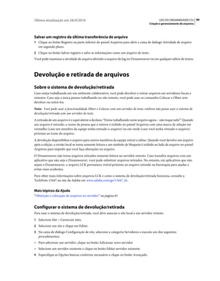 Última atualização em 28/4/2010                                                             USO DO DREAMWEAVER CS5 86
                                                                                     Criação e gerenciamento de arquivos




Salvar um registro da última transferência de arquivo
1 Clique no botão Registro na parte inferior do painel Arquivos para abrir a caixa de diálogo Atividade de arquivo
   em segundo plano.
2 Clique no botão Salvar registro e salve as informações como um arquivo de texto.
Você pode examinar a atividade de arquivo abrindo o arquivo de log no Dreamweaver ou em qualquer editor de textos.



Devolução e retirada de arquivos
Sobre o sistema de devolução/retirada
Caso esteja trabalhando em um ambiente colaborativo, você pode devolver e retirar arquivos em servidores locais e
remotos. Caso seja a única pessoa trabalhando no site remoto, você pode usar os comandos Colocar e Obter sem
devolver ou retirá-los.
Nota: Você pode usar a funcionalidade Obter e Colocar com um servidor de teste, embora não possa usar o sistema de
devolução/retirada sem um servidor de teste.
A retirada de um arquivo é o equivalente a declarar “Estou trabalhando neste arquivo agora – não toque nele!” Quando
um arquivo é retirado, o nome da pessoa que o retirou é exibido no painel Arquivos com uma marca de seleção em
vermelho (caso um membro da equipe tenha retirado o arquivo) ou em verde (caso você tenha retirado o arquivo)
próximo ao ícone do arquivo.
A devolução disponibiliza o arquivo para outros membros da equipe retirar e editar. Quando você devolve um arquivo
após a edição, a versão local se torna somente leitura e um símbolo de bloqueio é exibido ao lado da arquivo no painel
Arquivos para impedir que você faça alterações no arquivo.
O Dreamweaver não torna arquivos retirados somente leitura no servidor remoto. Caso transfira arquivos com um
aplicativo que não seja o Dreamweaver, você pode substituir arquivos retirados. No entanto, em aplicativos que não
sejam o Dreamweaver, o arquivo LCK permanece visível próximo ao arquivo retirado na hierarquia para ajudar a
evitar esses acidentes.
Para obter mais informações sobre arquivos LCK e como o sistema de devolução/retirada funciona, consulte a
TechNote 15447 no site da Adobe em www.adobe.com/go/15447_br.


Mais tópicos da Ajuda
“Obtenção e colocação de arquivos no servidor” na página 81


Configurar o sistema de devolução/retirada
Para usar o sistema de devolução/retirada, você deve associar o site local a um servidor remoto.
1 Selecione Site > Gerenciar sites.
2 Selecione um site e clique em Editar.
3 Na caixa de diálogo Configuração de site, selecione a categoria Servidores e execute um dos seguintes
   procedimentos:
• Para adicionar um servidor, clique no botão Adicionar novo servidor
• Selecione um servidor existente e clique no botão Editar servidor existente
4 Especifique as Opções básicas conforme necessário e clique no botão Avançado.
 