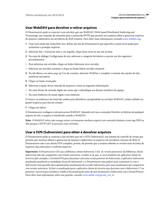 Última atualização em 28/4/2010                                                                USO DO DREAMWEAVER CS5 89
                                                                                        Criação e gerenciamento de arquivos




Usar WebDAV para devolver e retirar arquivos
O Dreamweaver pode se conectar a um servidor que usa WebDAV (Web-based Distributed Authoring and
Versioning), um conjunto de extensões para o protocolo HTTP que permite aos usuários editar e gerenciar arquivos
de maneira colaborativa em servidores da Web remotos. Para obter mais informações, consulte www.webdav.org.
1 Caso você ainda não tenha feito isso, defina um site do Dreamweaver que especifica a pasta local usada para
   armazenar e proteger arquivos.
2 Selecione Site > Gerenciar sites e, em seguida, clique duas vezes no seu site na lista.
3 Na caixa de diálogo Configuração de site, selecione a categoria Servidores e execute um dos seguintes
   procedimentos:
• Para adicionar um servidor, clique no botão Adicionar novo servidor
• Selecione um servidor existente e clique no botão Editar servidor existente
4 Na tela Básico, no menu pop-up Uso da conexão, selecione WebDav e complete o restante das opções da tela,
   conforme necessário.
5 Clique no botão Avançado.
6 Selecione a opção Ativar retirada de arquivos e insira as seguintes informações:
• Na caixa Nome de retirada, digite um nome que o identifique aos demais membros da equipe.
• Na caixa Endereço de email, digite o seu endereço.
O nome e os endereços de email são usados para identificar a propriedade no servidor WebDAV, sendo exibidos no
painel Arquivos para fins de contato.
7 Clique em Salvar.
O Dreamweaver configura o site para acesso WebDAV. Quando você usa o comando Devolver ou Retirar em qualquer
arquivo do site, o arquivo é transferido usando o WebDAV.
Nota: O WebDAV talvez não consiga retirar corretamente nenhum arquivo com conteúdo dinâmico como tags PHP ou
SSIs porque o HTTP GET os processa como retirados.


Usar o SVN (Subversion) para obter e devolver arquivos
O Dreamweaver pode se conectar a um servidor que use o SVN (Subversion), um sistema de controle de versão que
permite que usuários editem e gerenciem de maneira colaborativa os arquivos em servidores remotos da Web. O
Dreamweaver não é um cliente SVN completo, porém, ele permite que o usuário obtenha as versões mais recentes de
arquivos, faça alterações e confirme arquivos.
Importante: O Dreamweaver CS5 usa a biblioteca cliente Subversion 1.6.6. As versões posteriores da biblioteca cliente
Subversion não são compatíveis com versões anteriores. Lembre-se de que, se você atualizar um aplicativo cliente de
terceiros (por exemplo, o TortoiseSVN) para funcionar com uma versão posterior do Subversion, o aplicativo Subversion
atualizado atualizará os metadados locais do Subversion, e o Dreamweaver não poderá mais comunicar-se com o
Subversion. Essa questão não é afetada pelas atualizações do servidor Subversion, pois essas atualizações são compatíveis
com versões anteriores. Se fizer a atualização para o aplicativo cliente de terceiros que funciona com o Subversion 1.7 ou
posterior, você terá que consultar a Adobe se há atualizações antes de usar novamente o Subversion com o DreamWeaver.
Para obter mais informações sobre essa questão, consulte www.adobe.com/go/dw_svn_br.
 