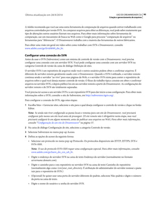Última atualização em 28/4/2010                                                               USO DO DREAMWEAVER CS5 90
                                                                                      Criação e gerenciamento de arquivos



A Adobe recomenda que você use uma outra ferramenta de comparação de arquivos quando estiver trabalhando com
arquivos controlados por versão SVN. Ao comparar arquivos para obter as diferenças, você pode saber exatamente que
tipo de alterações outros usuários fizeram nos arquivos. Para obter mais informações sobre ferramentas de
comparação, use um mecanismo de busca na Web como o Google para procurar “comparação de arquivos” ou
ferramentas para “diferenciar”. O Dreamweaver trabalha com a maioria das ferramentas de outros fabricantes.
Para obter uma visão em geral em vídeo sobre como trabalhar com SVN e Dreamweaver, consulte
www.adobe.com/go/lrvid4049_dw_br.

Configurar uma conexão do SVN
Antes de usar o SVN (Subversion) como um sistema de controle de versão com o Dreamweaver, você precisa
configurar uma conexão com um servidor SVN. Você pode configurar uma conexão com um servidor SVN na
categoria Controle de versão da caixa de diálogo Definição de sites.
O servidor SVN é um repositório de arquivos onde você e outros usuários podem obter e confirmar arquivos. É
diferente do servidor remoto geralmente usado com o Dreamweaver. Quando o SVN é utilizado, o servidor remoto
continua sendo o servidor "ao vivo" para suas páginas da Web, e o servidor SVN existe para conter o repositório de
arquivos sobre o qual você deseja manter controle de versão. O fluxo de trabalho típico consiste em obter e confirmar
arquivos no servidor SVN, e depois publicá-los em seu servidor remoto a partir do Dreamweaver. As configurações do
servidor remoto e do SVN são totalmente separadas.
Você precisa ter acesso a um servidor SVN e a um repositório SVN para dar início a essa configuração. Para obter mais
informações sobre o SVN, consulte o site do Subversion, em http://subversion.tigris.org/.
Para configurar a conexão do SVN, siga estas etapas:
1 Escolha Sites > Gerenciar sites, selecione o site para o qual deseja configurar o controle de versão e clique no botão
   Editar.
   Nota: Se ainda não tiver configurado as pastas locais e remotas para um site do Dreamweaver, você precisará
   configurar pelo menos um site local antes de prosseguir. (O site remoto não é obrigatório nesta etapa, mas você
   precisará configurá-lo em algum momento, antes de publicar seus arquivos na Web.) Para obter mais informações,
   consulte “Configuração de um site do Dreamweaver” na página 37.
2 Na caixa de diálogo Configuração de site, selecione a categoria Controle de versão.
3 Selecione Subversion no menu pop-up Acesso.
4 Defina as opções de acesso da seguinte forma:
   • Selecione um protocolo no menu pop-up Protocolo. Os protocolos disponíveis são HTTP, HTTPS, SVN e
     SVN+SSH.
      Nota: O uso do protocolo SVN+SSH requer uma configuração especial. Para obter mais informações, consulte
      www.adobe.com/go/learn_dw_svn_ssh_br.
   • Digite o endereço do servidor SVN na caixa de texto Endereço do servidor (normalmente no formato
     servername.domain.com).
   • Digite o caminho para o seu repositório no servidor SVN na caixa de texto Caminho do repositório
     (normalmente algo como /svn/your_root_directory. É atribuição do administrador do servidor nomear a pasta
     raiz para o repositório de SVN.)
   • (Opcional) Se quiser usar uma porta do servidor diferente do padrão, selecione Não-padrão e digite o número
     da porta na caixa de texto.
   • Digite o nome do usuário e a senha do servidor SVN.
 