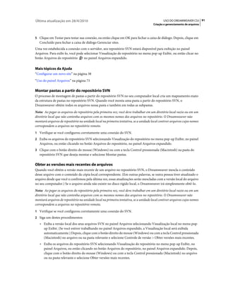 Última atualização em 28/4/2010                                                               USO DO DREAMWEAVER CS5 91
                                                                                      Criação e gerenciamento de arquivos



5 Clique em Testar para testar sua conexão, ou então clique em OK para fechar a caixa de diálogo. Depois, clique em
   Concluído para fechar a caixa de diálogo Gerenciar sites.
Uma vez estabelecida a conexão com o servidor, seu repositório SVN estará disponível para exibição no painel
Arquivos. Para exibi-lo, você pode selecionar Visualização do repositório no menu pop-up Exibir, ou então clicar no
botão Arquivos do repositório      no painel Arquivos expandido.


Mais tópicos da Ajuda
“Configurar um novo site” na página 38
“Uso do painel Arquivos” na página 73

Montar pastas a partir do repositório SVN
O processo de montagem de pastas a partir do repositório SVN no seu computador local cria um mapeamento exato
da estrutura de pastas no repositório SVN. Quando você monta uma pasta a partir do repositório SVN, o
Dreamweaver obtém todos os arquivos nessa pasta e também em todas as subpastas.
Nota: Ao pegar os arquivos do repositório pela primeira vez, você deve trabalhar em um diretório local vazio ou em um
diretório local que não contenha arquivos com os mesmos nomes dos arquivos no repositório. O Dreamweaver não
montará arquivos de repositório na unidade local na primeira tentativa, se a unidade local contiver arquivos cujos nomes
correspondem a arquivos no repositório remoto.
1 Verifique se você configurou corretamente uma conexão do SVN.
2 Exiba os arquivos do repositório SVN selecionando Visualização do repositório no menu pop-up Exibir, no painel
   Arquivos, ou então clicando no botão Arquivos do repositório, no painel Arquivos expandido.
3 Clique com o botão direito do mouse (Windows) ou com a tecla Control pressionada (Macintosh) na pasta do
   repositório SVN que deseja montar e selecione Montar pastas.

Obter as versões mais recentes de arquivos
Quando você obtém a versão mais recente de um arquivo no repositório SVN, o Dreamweaver mescla o conteúdo
desse arquivo com o conteúdo da cópia local correspondente. (Em outras palavras, se outra pessoa tiver atualizado o
arquivo desde que você o confirmou pela última vez, essas atualizações serão mescladas com a versão local do arquivo
no seu computador.) Se o arquivo ainda não existir no disco rígido local, o Dreamweaver irá simplesmente obtê-lo.
Nota: Ao pegar os arquivos do repositório pela primeira vez, você deve trabalhar em um diretório local vazio ou em um
diretório local que não contenha arquivos com os mesmos nomes dos arquivos no repositório. O Dreamweaver não
montará arquivos de repositório na unidade local na primeira tentativa, se a unidade local contiver arquivos cujos nomes
correspondem a arquivos no repositório remoto.
1 Verifique se você configurou corretamente uma conexão do SVN.
2 Siga um destes procedimentos:
   • Exiba a versão local dos seus arquivos SVN no painel Arquivos selecionando Visualização local no menu pop-
     up Exibir. (Se você estiver trabalhando no painel Arquivos expandido, a Visualização local será exibida
     automaticamente.) Depois, clique com o botão direito do mouse (Windows) ou com a tecla Control pressionada
     (Macintosh) no arquivo ou na pasta relevante e selecione Controle de versão > Obter versões mais recentes.
   • Exiba os arquivos do repositório SVN selecionando Visualização do repositório no menu pop-up Exibir, no
     painel Arquivos, ou então clicando no botão Arquivos do repositório, no painel Arquivos expandido. Depois,
     clique com o botão direito do mouse (Windows) ou com a tecla Control pressionada (Macintosh) no arquivo
     ou na pasta relevante e selecione Obter versões mais recentes.
 