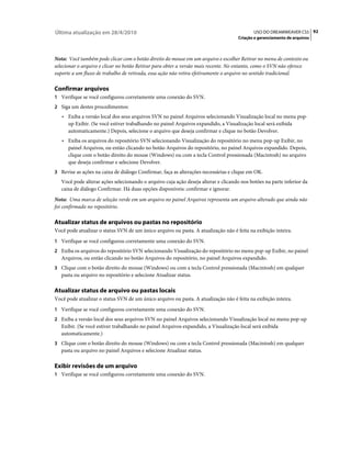 Última atualização em 28/4/2010                                                             USO DO DREAMWEAVER CS5 92
                                                                                    Criação e gerenciamento de arquivos



Nota: Você também pode clicar com o botão direito do mouse em um arquivo e escolher Retirar no menu de contexto ou
selecionar o arquivo e clicar no botão Retirar para obter a versão mais recente. No entanto, como o SVN não oferece
suporte a um fluxo de trabalho de retirada, essa ação não retira efetivamente o arquivo no sentido tradicional.

Confirmar arquivos
1 Verifique se você configurou corretamente uma conexão do SVN.
2 Siga um destes procedimentos:
   • Exiba a versão local dos seus arquivos SVN no painel Arquivos selecionando Visualização local no menu pop-
     up Exibir. (Se você estiver trabalhando no painel Arquivos expandido, a Visualização local será exibida
     automaticamente.) Depois, selecione o arquivo que deseja confirmar e clique no botão Devolver.
   • Exiba os arquivos do repositório SVN selecionando Visualização do repositório no menu pop-up Exibir, no
     painel Arquivos, ou então clicando no botão Arquivos do repositório, no painel Arquivos expandido. Depois,
     clique com o botão direito do mouse (Windows) ou com a tecla Control pressionada (Macintosh) no arquivo
     que deseja confirmar e selecione Devolver.
3 Revise as ações na caixa de diálogo Confirmar, faça as alterações necessárias e clique em OK.
   Você pode alterar ações selecionando o arquivo cuja ação deseja alterar e clicando nos botões na parte inferior da
   caixa de diálogo Confirmar. Há duas opções disponíveis: confirmar e ignorar.
Nota: Uma marca de seleção verde em um arquivo no painel Arquivos representa um arquivo alterado que ainda não
foi confirmado no repositório.

Atualizar status de arquivos ou pastas no repositório
Você pode atualizar o status SVN de um único arquivo ou pasta. A atualização não é feita na exibição inteira.
1 Verifique se você configurou corretamente uma conexão do SVN.
2 Exiba os arquivos do repositório SVN selecionando Visualização do repositório no menu pop-up Exibir, no painel
   Arquivos, ou então clicando no botão Arquivos do repositório, no painel Arquivos expandido.
3 Clique com o botão direito do mouse (Windows) ou com a tecla Control pressionada (Macintosh) em qualquer
   pasta ou arquivo no repositório e selecione Atualizar status.

Atualizar status de arquivo ou pastas locais
Você pode atualizar o status SVN de um único arquivo ou pasta. A atualização não é feita na exibição inteira.
1 Verifique se você configurou corretamente uma conexão do SVN.
2 Exiba a versão local dos seus arquivos SVN no painel Arquivos selecionando Visualização local no menu pop-up
   Exibir. (Se você estiver trabalhando no painel Arquivos expandido, a Visualização local será exibida
   automaticamente.)
3 Clique com o botão direito do mouse (Windows) ou com a tecla Control pressionada (Macintosh) em qualquer
   pasta ou arquivo no painel Arquivos e selecione Atualizar status.

Exibir revisões de um arquivo
1 Verifique se você configurou corretamente uma conexão do SVN.
 