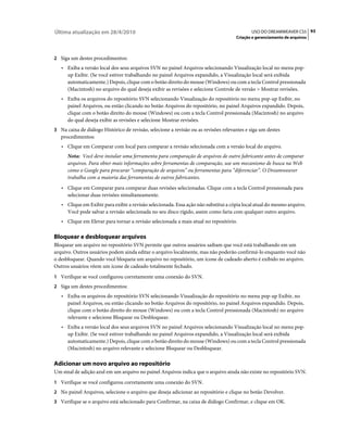 Última atualização em 28/4/2010                                                             USO DO DREAMWEAVER CS5 93
                                                                                     Criação e gerenciamento de arquivos



2 Siga um destes procedimentos:
   • Exiba a versão local dos seus arquivos SVN no painel Arquivos selecionando Visualização local no menu pop-
     up Exibir. (Se você estiver trabalhando no painel Arquivos expandido, a Visualização local será exibida
     automaticamente.) Depois, clique com o botão direito do mouse (Windows) ou com a tecla Control pressionada
     (Macintosh) no arquivo do qual deseja exibir as revisões e selecione Controle de versão > Mostrar revisões.
   • Exiba os arquivos do repositório SVN selecionando Visualização do repositório no menu pop-up Exibir, no
     painel Arquivos, ou então clicando no botão Arquivos do repositório, no painel Arquivos expandido. Depois,
     clique com o botão direito do mouse (Windows) ou com a tecla Control pressionada (Macintosh) no arquivo
     do qual deseja exibir as revisões e selecione Mostrar revisões.
3 Na caixa de diálogo Histórico de revisão, selecione a revisão ou as revisões relevantes e siga um destes
   procedimentos:
   • Clique em Comparar com local para comparar a revisão selecionada com a versão local do arquivo.
      Nota: Você deve instalar uma ferramenta para comparação de arquivos de outro fabricante antes de comparar
      arquivos. Para obter mais informações sobre ferramentas de comparação, use um mecanismo de busca na Web
      como o Google para procurar “comparação de arquivos” ou ferramentas para “diferenciar”. O Dreamweaver
      trabalha com a maioria das ferramentas de outros fabricantes.
   • Clique em Comparar para comparar duas revisões selecionadas. Clique com a tecla Control pressionada para
     selecionar duas revisões simultaneamente.
   • Clique em Exibir para exibir a revisão selecionada. Essa ação não substitui a cópia local atual do mesmo arquivo.
     Você pode salvar a revisão selecionada no seu disco rígido, assim como faria com qualquer outro arquivo.
   • Clique em Elevar para tornar a revisão selecionada a mais atual no repositório.

Bloquear e desbloquear arquivos
Bloquear um arquivo no repositório SVN permite que outros usuários saibam que você está trabalhando em um
arquivo. Outros usuários podem ainda editar o arquivo localmente, mas não poderão confirmá-lo enquanto você não
o desbloquear. Quando você bloqueia um arquivo no repositório, um ícone de cadeado aberto é exibido no arquivo.
Outros usuários vêem um ícone de cadeado totalmente fechado.
1 Verifique se você configurou corretamente uma conexão do SVN.
2 Siga um destes procedimentos:
   • Exiba os arquivos do repositório SVN selecionando Visualização do repositório no menu pop-up Exibir, no
     painel Arquivos, ou então clicando no botão Arquivos do repositório, no painel Arquivos expandido. Depois,
     clique com o botão direito do mouse (Windows) ou com a tecla Control pressionada (Macintosh) no arquivo
     relevante e selecione Bloquear ou Desbloquear.
   • Exiba a versão local dos seus arquivos SVN no painel Arquivos selecionando Visualização local no menu pop-
     up Exibir. (Se você estiver trabalhando no painel Arquivos expandido, a Visualização local será exibida
     automaticamente.) Depois, clique com o botão direito do mouse (Windows) ou com a tecla Control pressionada
     (Macintosh) no arquivo relevante e selecione Bloquear ou Desbloquear.

Adicionar um novo arquivo ao repositório
Um sinal de adição azul em um arquivo no painel Arquivos indica que o arquivo ainda não existe no repositório SVN.
1 Verifique se você configurou corretamente uma conexão do SVN.
2 No painel Arquivos, selecione o arquivo que deseja adicionar ao repositório e clique no botão Devolver.
3 Verifique se o arquivo está selecionado para Confirmar, na caixa de diálogo Confirmar, e clique em OK.
 