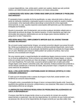 a causar dependência, mas, ainda assim, podem ser usados, desde que sob controle
médico, por determinados períodos de tempo e em doses adequadas.

A REPRESSÃO NÃO SERIA UMA FORMA MAIS SIMPLES DE DIMINUIR O PROBLEMA
DAS DROGAS?

É necessário tratar a questão de forma equilibrada, ou seja, reduzindo tanto a oferta por
parte do traficante (mediante a repressão) quanto a procura por parte do usuário (mediante
a prevenção). Uma repressão efetiva deve atingir a economia do crime organizado
transnacional, ou seja, aquelas especiais associações delinqüenciais que não obedecem
limitações de fronteiras.

Quanto à prevenção, ela é fundamental, pois envolve qualquer atividade voltada para a
diminuição da procura da droga. Da mesma maneira, é muito importante que haja uma
diminuição dos prejuízos relacionados ao uso de drogas (para maiores detalhes, ver
pergunta 2 no item Tratamento).

NÃO SERIA MAIS FÁCIL SIMPLESMENTE IMPEDIR QUE OS JOVENS TENHAM
ACESSO ÀS DROGAS?

Se um jovem quiser experimentar drogas, vai sempre encontrar alguém que possa fornecê-
las. Ainda que pudéssemos contar com todos os esforços policiais disponíveis, seria muito
difícil o controle absoluto tanto da produção clandestina quanto da entrada de drogas ilegais
em um país. Medidas para reduzir a oferta podem ser postas em prática, mas nunca
teremos uma sociedade sem drogas.

De uma maneira geral, a experimentação de substâncias ilegais costuma ocorrer na metade
ou no final da adolescência. Entre os jovens que experimentam drogas ilegais, a maioria
entra em contato com o produto por meio de amigos. A maconha é a droga ilegal utilizada
com mais freqüência. Por outro lado, os jovens sempre podem dar um jeito para obter
drogas legais como álcool e solventes (cola, éter, benzina). Embora existam leis proibindo a
venda dessas substâncias a menores de idade, elas precisam impor o respeito às normas,
como exercício de cidadania.

QUAL A RELAÇÃO ENTRE A DISPONIBILIDADE DE DROGAS (OFERTA) E O SEU
CONSUMO (DEMANDA)?

É certo que em situações onde o acesso às drogas é muito fácil, existe também uma
tendência ao consumo descontrolado.

A situação onde a necessidade de drogas é menor corresponderia àquela onde, havendo
equilíbrio dos padrões de consumo, predominaria o uso ocasional. Mas essa é uma situação
intermediária difícil de ser atingida.

A LIBERAÇÃO DAS DROGAS RESOLVERIA OS PROBLEMAS RELACIONADOS AO
USO E À DEPENDÊNCIA?

O acesso mais fácil às drogas tende a levar a um aumento do número de usuários
experimentais e ocasionais, mas não dos dependentes. Ao contrário do que muitos pensam,
as pessoas não vão se tornar dependentes de drogas somente por que elas estão mais
                                                                                           10
 