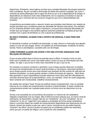 disponíveis. Entretanto, seria ingênuo concluir que a simples liberação das drogas resolveria
todo o problema. Se por um lado a diminuição da oferta não resolve a questão, por outro o
aumento da oferta (liberação) não é capaz de diminuir por si só a dependência de drogas. A
dependência se relaciona muito mais diretamente com os aspectos envolvidos no tipo de
motivação que o indivíduo tem de consumir drogas do que com a disponibilidade dos
produtos.

A experiência acumulada sobre o assunto mostra que posições mais liberais com relação às
drogas permitem que o problema possa ser abordado de maneira mais eficaz. Por exemplo,
em um ambiente familiar muito rígido e repressivo, um jovem teria bastante dificuldade em
revelar que usa drogas e isso poderia agravar possíveis problemas correlatos já que não
contaria com o apoio de familiares ou com a ajuda de profissionais.

SE NÃO É POSSÍVEL ACABAR COM A OFERTA DE DROGAS, O QUE PODE SER
FEITO?

O importante é realizar um trabalho de prevenção, ou seja, diminuir a motivação que alguém
possa vir a ter de usar drogas. Ainda, um trabalho de conscientização, revelando os danos,
sociais, físicos e psicológicos, causados pelo uso de drogas.

COMO PODEMOS AJUDAR UM JOVEM A TER UMA ATITUDE ADEQUADA COM
RELAÇÃO ÀS DROGAS?

O que os pais podem fazer é tornar-se exemplo para os filhos. A maneira como os pais
lidam com a questão tem muito mais efeito sobre o jovem do que as informações que são
dadas. Ou seja, o que se faz é muito mais importante do que o que se diz.

As crianças e os jovens começam a aprender o que é droga quando observam os adultos
em busca de tranqüilizantes ao menor sinal de tensão ou nervosismo. Aprendem também o
que é droga quando ouvem seus pais dizerem que precisam de três xícaras de café para se
sentirem acordados, ou ainda quando sentem o cheiro da fumaça de cigarros... Além disso,
eles aprendem o que é dependência quando observam como seus pais têm dificuldade em
controlar diversos tipos de comportamentos, como, por exemplo, comer de modo exagerado,
fazer compras sem necessidade, trabalhar excessivamente.

Os adultos têm sempre "boas" formas de justificar esses comportamento, mas na verdade
trata-se de um modelo de comportamento impulsivo e descontrolado. E esses modelos de
comportamento podem ser copiados pelos jovens na forma como se relacionam com as
drogas.

Somos uma sociedade de consumidores de produtos e a maioria de nós estabelece
relações complicadas com as drogas. Não é difícil encontrar pessoas que, ao menor sinal de
sofrimento, de desconforto, lançam mão de um "remedinho", de uma "cervejinha", de um
"cafezinho" ou de um "cigarrinho" para aplacar a ansiedade de forma quase instantânea.
Esse é o princípio básico de modelo de comportamento dependente que observamos em um
imenso número de adultos e pais que, sem a menor consciência do que estão fazendo,
"ensinam" aos filhos, alunos e jovens em geral que os problemas podem ser resolvidos,
como que por um passe de mágica, com a ajuda de uma substância.



                                                                                          11
 