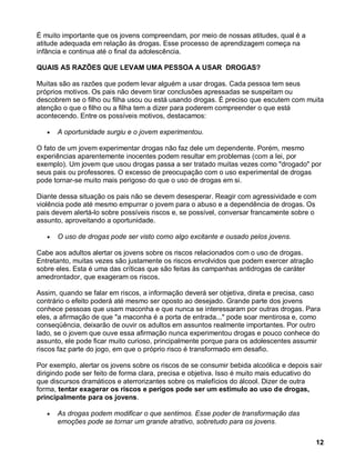 É muito importante que os jovens compreendam, por meio de nossas atitudes, qual é a
atitude adequada em relação às drogas. Esse processo de aprendizagem começa na
infância e continua até o final da adolescência.

QUAIS AS RAZÕES QUE LEVAM UMA PESSOA A USAR DROGAS?

Muitas são as razões que podem levar alguém a usar drogas. Cada pessoa tem seus
próprios motivos. Os pais não devem tirar conclusões apressadas se suspeitam ou
descobrem se o filho ou filha usou ou está usando drogas. É preciso que escutem com muita
atenção o que o filho ou a filha tem a dizer para poderem compreender o que está
acontecendo. Entre os possíveis motivos, destacamos:

      A oportunidade surgiu e o jovem experimentou.

O fato de um jovem experimentar drogas não faz dele um dependente. Porém, mesmo
experiências aparentemente inocentes podem resultar em problemas (com a lei, por
exemplo). Um jovem que usou drogas passa a ser tratado muitas vezes como "drogado" por
seus pais ou professores. O excesso de preocupação com o uso experimental de drogas
pode tornar-se muito mais perigoso do que o uso de drogas em si.

Diante dessa situação os pais não se devem desesperar. Reagir com agressividade e com
violência pode até mesmo empurrar o jovem para o abuso e a dependência de drogas. Os
pais devem alertá-lo sobre possíveis riscos e, se possível, conversar francamente sobre o
assunto, aproveitando a oportunidade.

      O uso de drogas pode ser visto como algo excitante e ousado pelos jovens.

Cabe aos adultos alertar os jovens sobre os riscos relacionados com o uso de drogas.
Entretanto, muitas vezes são justamente os riscos envolvidos que podem exercer atração
sobre eles. Esta é uma das críticas que são feitas às campanhas antidrogas de caráter
amedrontador, que exageram os riscos.

Assim, quando se falar em riscos, a informação deverá ser objetiva, direta e precisa, caso
contrário o efeito poderá até mesmo ser oposto ao desejado. Grande parte dos jovens
conhece pessoas que usam maconha e que nunca se interessaram por outras drogas. Para
eles, a afirmação de que "a maconha é a porta de entrada..." pode soar mentirosa e, como
conseqüência, deixarão de ouvir os adultos em assuntos realmente importantes. Por outro
lado, se o jovem que ouve essa afirmação nunca experimentou drogas e pouco conhece do
assunto, ele pode ficar muito curioso, principalmente porque para os adolescentes assumir
riscos faz parte do jogo, em que o próprio risco é transformado em desafio.

Por exemplo, alertar os jovens sobre os riscos de se consumir bebida alcoólica e depois sair
dirigindo pode ser feito de forma clara, precisa e objetiva. Isso é muito mais educativo do
que discursos dramáticos e aterrorizantes sobre os malefícios do álcool. Dizer de outra
forma, tentar exagerar os riscos e perigos pode ser um estímulo ao uso de drogas,
principalmente para os jovens.

      As drogas podem modificar o que sentimos. Esse poder de transformação das
      emoções pode se tornar um grande atrativo, sobretudo para os jovens.


                                                                                          12
 