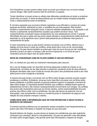 Com freqüência os pais querem saber quais os sinais que indicam que um jovem esteja
usando drogas. Não existe maneira fácil de confirmar a suspeita.

Tentar identificar no jovem sinais ou efeitos das diferentes substâncias só tende a complicar
ainda mais as coisas. O clima de desconfiança que se instala nessas situações prejudica
muito o relacionamento entre os familiares.

É normal e esperado que os jovens tenham segredos e que dificultem o acesso de outras
pessoas da família, sobretudo os pais, a questões de sua vida pessoal. Eles tendem
também a experimentar situações novas, a assumir atitudes desafiantes e de oposição e até
mesmo a apresentar comportamentos ousados que podem envolver riscos. Tais
comportamentos constituem traços caraterísticos de uma adolescência normal. A grande
dificuldade dos pais é saber até que ponto essas atitudes e comportamentos estão dentro do
esperado ou se já significam que o jovem está passando por problemas mais graves e
necessitando de ajuda.

O mais importante é que os pais tentem sempre conversar com os filhos. Mesmo que o
diálogo se torne tenso e cheio de conflitos, ainda assim ele é uma via de comunicação
importante. Os pais devem também se preocupar mais em ouvir do que em dar conselhos.
Quando o jovem se isola e o acesso a ele se torna impossível, é um sinal de que é
necessário procurar algum tipo de ajuda externa.

DEVE-SE CONVERSAR COM OS FILHOS SOBRE O USO DE DROGAS?

Sim, na medida em que eles se mostrarem interessados pelo assunto.

Se o uso de drogas puder ser discutido de forma adequada à idade da criança ou do
adolescente, vai deixar de ser algo secreto e misterioso, perdendo muito de seus atrativos.
Qualquer atividade vista como oculta do mundo dos pais e dos professores tende a ser vista
pelos jovens como instigante e excitante.

A maioria dos pais tende a conversar com os filhos sobre drogas somente quando surgem
problemas e conflitos. Entretanto, torna-se muito mais fácil conversar com os filhos sobre
esses problemas e conflitos quando os pais já puderam superar no passado a barreira de
falar sobre drogas. É importante também lembrar que conflitos e rebeldia fazem parte da
adolescência normal e não indicam necessariamente envolvimento com drogas. Os conflitos
dos jovens são necessários para que se tornem adultos, sendo responsabilidade dos pais
ensinar seus filhos a lidar com os problemas. Os pais não devem se apavorar com as
discussões, mas compreender a raiva e a revolta do jovem e mostrarem-se seguros com
relação às suas próprias crenças e valores.

COMO DEVE SER A INFORMAÇÃO QUE OS PAIS DEVEM DAR A SEUS FILHOS A
RESPEITO DE DROGAS?

O primeiro grande problema que se apresenta nessas situações é que freqüentemente os
jovens são mais informados a respeito de drogas do que seus pais.

Quando falarem de drogas, os pais devem se basear em substâncias que eles realmente
conhecem (por exemplo, álcool ou tranqüilizantes). Os pais em geral têm mais dificuldade
em falar sobre drogas ilegais, mas grande parte das informações a respeito de drogas
                                                                                           14
 