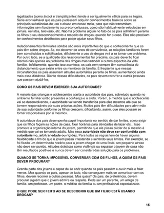 legalizadas (como álcool e tranqüilizantes) tende a ser igualmente válida para as ilegais.
Seria aconselhável que os pais pudessem adquirir conhecimentos básicos sobre as
principais substâncias de uso e abuso em nosso meio, para que não transmitam
informações sem fundamento ou preconceituosas, como são habitualmente veiculadas em
jornais, revistas, televisão, etc. Não há problema algum no fato de os pais admitirem perante
os filhos o seu desconhecimento a respeito de drogas, quando for o caso. Eles não precisam
ter conhecimentos detalhados para poder ajudar seus filhos.

Relacionamentos familiares sólidos são mais importantes do que o conhecimento que os
pais têm sobre drogas. Se, no decorrer de anos de convivência, as relações familiares forem
bem constituídas e solidificadas, dificilmente o uso de drogas virá a se tornar um problema.
Por outro lado, se a qualidade dos relacionamentos for precária, os pais deverão ficar
atentos não apenas ao problema das drogas mas também a outros aspectos da vida
familiar. Infelizmente, quando isso acontece, os pais nem sempre têm consciência do
distanciamento que existe entre os membros da família. É freqüente que nessas
circunstâncias os pais assumam atitudes autoritárias perante os filhos, aumentando ainda
mais essa distância. Diante dessas dificuldades, os pais devem recorrer a outras pessoas
que possam ajudá-los.

COMO OS PAIS DEVEM EXERCER SUA AUTORIDADE?

A maioria das crianças e adolescentes aceita a autoridade dos pais, sobretudo quando no
ambiente familiar estão presentes a confiança e o afeto. Porém, à medida que o adolescente
vai se desenvolvendo, a autoridade vai sendo transferida para eles mesmos até que se
tornem responsáveis por suas próprias ações. Muitos pais têm dificuldades para abrir mão
de sua autoridade conforme os filhos crescem, dificultando, assim, que eles possam se
tornar responsáveis por si mesmos.

A autoridade dos pais desempenha papel importante no sentido de dar limites, como exigir
que os filhos façam as lições de casa, fixar horários para atividades de lazer etc. . Isso
promove a organização interna do jovem, permitindo que ele possa cuidar de si mesmo à
medida que vai se tornando adulto. Mas essa autoridade não deve ser confundida com
autoritarismo, arbitrariedade ou rigidez. Para todas as regras tem de haver alguma
flexibilidade a fim de que o jovem possa ir testando e sentindo seus limites. Por exemplo, se
foi fixado um determinado horário para o jovem chegar de uma festa, um pequeno atraso
não deve ser punido. Atitudes drásticas como violência ou expulsar o jovem de casa não
têm resultados positivos e nunca devem ser consideradas solução para os problemas.

QUANDO SE TORNA IMPOSSÍVEL CONVERSAR COM OS FILHOS, A QUEM OS PAIS
DEVEM PROCURAR?

Grande parte dos jovens é capaz de se abrir quando os pais passam a ouvir mais e falar
menos. Mas quando os pais, apesar de tudo, não conseguem mais se comunicar com os
filhos, devem recorrer a outras pessoas. Mas quais? Os pais, de preferência, devem
procurar alguém que o jovem admire ou respeite. Pode ser um parente, um amigo da
família, um professor, um padre, o médico da família ou um profissional especializado.

O QUE PODE SER FEITO AO SE DESCOBRIR QUE UM FILHO ESTÁ USANDO
DROGAS?


                                                                                           15
 