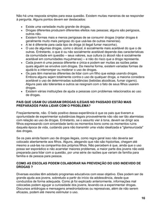 Não há uma resposta simples para essa questão. Existem muitas maneiras de se responder
à pergunta. Alguns pontos devem ser destacados:

      Existe uma variedade muito grande de drogas.
      Drogas diferentes produzem diferentes efeitos nas pessoas; alguns são perigosos,
      outros não.
      Existem formas mais e menos perigosas de se consumir drogas (injetar drogas é
      geralmente muito mais perigoso do que usá-las de outras maneiras).
      A lei é diferente para cada tipo de droga (é ilegal fumar maconha).
      O uso de algumas drogas, como o álcool, é socialmente mais aceitável do que o de
      outras. Entretanto, o que é ou não socialmente aceitável depende das características
      da comunidade em questão – seus valores, sua cultura (o álcool não é socialmente
      aceitável em comunidades muçulmanas) – e não do risco que a droga representa.
      Cada jovem é uma pessoa diferente e única e podem ser muitas as razões pelas
      quais alguém se envolve com drogas. Da mesma forma, existem variadas formas de
      ajudá-lo a interromper ou moderar o uso de drogas.
      Os pais têm maneiras diferentes de lidar com um filho que esteja usando drogas.
      Embora alguns sejam totalmente contra o uso de qualquer droga, a maioria considera
      aceitável o uso de determinadas substâncias (bebidas alcoólicas, fumar cigarro).
      Alguns pais são tolerantes e outros se resignam com o fato de seus filhos usarem
      drogas.
      Existem várias instituições de ajuda a pessoas com problemas relacionados ao uso
      de drogas.

PAIS QUE USAM OU USARAM DROGAS ILEGAIS NO PASSADO ESTÃO MAIS
PREPARADOS PARA LIDAR COM O PROBLEMA?

Freqüentemente, não. O lado positivo dessa experiência é que os pais que tiveram a
oportunidade de experimentar substâncias ilegais provavelmente não vão ser tão alarmistas
com relação ao uso de drogas. Entretanto, se o assunto vier à tona, devem se dirigir aos
filhos expressando com sinceridade tanto os momentos bons como os momentos ruins
daquela época de vida, cuidando para não transmitir uma visão idealizada e "glamourizada"
das drogas.

Se os pais ainda fazem uso de drogas ilegais, como regra geral isso não deveria ser
colocado abertamente aos filhos. Alguns, alegando que não são hipócritas, chegam até
mesmo a usá-las na companhia dos próprios filhos. Não percebem é que, ainda que o uso
possa ser esporádico e não acarretar maiores problemas, a maior parte dos jovens não está
preparada para lidar com a questão, por uma série de razões que variam de família para
família e de pessoa para pessoa.

COMO AS ESCOLAS PODEM COLABORAR NA PREVENÇÃO DO USO INDEVIDO DE
DROGAS ?

Diversas escolas têm adotado programas educativos com esse objetivo. Eles podem ser de
grande ajuda aos jovens, sobretudo a partir do início da adolescência, desde que
conduzidos de forma adequada. Como já foi explicado anteriormente, informações mal
colocadas podem aguçar a curiosidade dos jovens, levando-os a experimentar drogas.
Discursos antidrogas e mensagens amedrontadoras ou repressivas, além de não serem
eficazes, podem até mesmo estimular o uso.
                                                                                       16
 