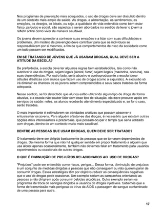 Nos programas de prevenção mais adequados, o uso de drogas deve ser discutido dentro
de um contexto mais amplo de saúde. As drogas, a alimentação, os sentimentos, as
emoções, os desejos, os ideais, ou seja, a qualidade de vida entendida como bem-estar
físico, psíquico e social, são aspectos a serem abordados no sentido de levar o jovem a
refletir sobre como viver de maneira saudável.

Os jovens devem aprender a conhecer suas emoções e a lidar com suas dificuldades e
problemas. Um modelo de prevenção deve contribuir para que os indivíduos se
responsabilizem por si mesmos, a fim de que comportamentos de risco da sociedade como
um todo possam ser modificados.

EM SE TRATANDO DE JOVENS QUE JÁ USARAM DROGAS, QUAL DEVE SER A
ATITUDE DA ESCOLA?

De preferência, a escola deve ter algumas regras bem estabelecidas, tais como não
autorizar o uso de drogas, sejam legais (álcool, fumo) sejam ilegais (maconha, cocaína), nas
suas dependências. Por outro lado, seria abusivo e contraproducente a escola tomar
atitudes drásticas com alunos que fazem uso de drogas (como a expulsão). A exclusão só
irá diminuir as chances de os jovens serem compreendidos e seus casos tratados de forma
adequada.

Nesse sentido, se for detectado que alunos estão utilizando algum tipo de droga de forma
abusiva, e a escola não souber lidar com esse tipo de situação, ela deve procurar apoio em
serviços de saúde: neles, os alunos receberão atendimento especializado e, se for o caso,
serão tratados.

O mais importante é estimularem-se atividades criativas que possam absorver e
entusiasmar os jovens. Para alguém afastar-se das drogas, é necessário que existam outras
opções mais interessantes e prazerosas, que possam ocupar o tempo que seria utilizado
com drogas, dentro de um contexto muito mais saudável.

DENTRE AS PESSOAS QUE USAM DROGAS, QUEM DEVE SER TRATADO?

O tratamento deve ser dirigido basicamente às pessoas que se tornaram dependentes de
drogas. Da mesma forma que não há qualquer sentido em propor tratamento a alguém que
usa álcool apenas ocasionalmente, também não devemos falar em tratamento para usuários
experimentais ou ocasionais de outras drogas.

O QUE É DIMINUIÇÃO DE PREJUÍZOS RELACIONADOS AO USO DE DROGAS?

"Prejuízos" pode ser entendido como riscos, perigos... Dessa forma, diminuição de prejuízos
é um conjunto de medidas dirigidas a pessoas que não conseguem ou não querem parar de
consumir drogas. Essas estratégias têm por objetivo reduzir as conseqüências negativas
que o uso de drogas pode ocasionar. Um exemplo seriam as campanhas orientando as
pessoas a não dirigirem após consumir bebidas alcoólicas. Outro exemplo seriam os
programas de troca de seringas dirigidos a usuários de drogas injetáveis. Sabemos que a
forma de transmissão mais perigosa do vírus da AIDS a passagem de sangue contaminado
de uma pessoa para outra.



                                                                                          17
 