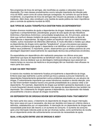 Nos programas de troca de seringas, são recolhidas as usadas e colocadas novas à
disposição. Por meio desses procedimentos ocorre redução importante da infecção pelo
vírus da AIDS, assim como de outras doenças contagiosas. Ao contrário do que se temia
inicialmente, os programas de troca de seringas não induzem as pessoas a utilizar drogas
injetáveis. Além disso, eles constituem uma medida de saúde pública da maior importância
para o controle da epidemia mundial de AIDS.

QUE TIPOS DE AJUDA TERAPÊUTICA EXISTEM PARA OS DEPENDENTES?

Existem diversos modelos de ajuda a dependentes de drogas: tratamento médico; terapias
cognitivas e comportamentais; psicoterapias; grupos de auto-ajuda (do tipo Alcoólicos
Anônimos e Narcóticos Anônimos); comunidades terapêuticas; etc. Em princípio, pode-se
dizer que nenhum desses modelos de ajuda consegue dar conta de todos os tipos de
dependências e dependentes. Se alguns podem se beneficiar mais de um determinado
modelo, outros necessitam de diferentes alternativas. É muito difundido o modelo que utiliza
ex-dependentes de drogas como agentes "terapêuticos", já que uma pessoa que passou
pelo mesmo problema pode ajudar o dependente a se identificar com ela e compreender
melhor seus problemas. É importante, porém, observarmos que os efeitos positivos de uma
abordagem dependem essencialmente da capacitação técnica dos profissionais envolvidos.

Os especialistas em dependência vêm realizando pesquisas nos últimos anos para
determinar que tipos de dependentes se beneficiam mais de um ou de outro tipo de ajuda.
Entretanto, deve-se destacar que as abordagens medicopsicológicas (que associam ao
mesmo tempo os recursos da medicina e da psicologia) têm se mostrado mais eficazes na
maior parte dos casos.

O QUE VAI SER TRATADO?

A maioria dos modelos de tratamento focaliza principalmente a dependência da droga.
Embora esse seja realmente o ponto central que leva a pessoa a procurar tratamento, os
dependentes freqüentemente apresentam outros problemas associados ao uso abusivo de
drogas. É extremamente importante que esses transtornos recebam a devida atenção, pois
se não forem também tratados haverá uma grande probabilidade de a pessoa voltar a ser
dependente. Por exemplo, dependente de drogas que também apresenta depressão (o que
é muito freqüente!) deverá receber tratamento não apenas da dependência mas também da
depressão. Se o tratamento for dirigido apenas à dependência, sua depressão não tratada
provavelmente o levará a abusar de drogas novamente.

OS DEPENDENTES DE DROGAS DEVEM SER INTERNADOS PARA TRATAMENTO?

Na maior parte dos casos, o tratamento do dependente de drogas não requer internação.
Nos raros casos em que é necessária, ela deve ser decidida com base em critérios claros e
definidos, estabelecidos por um especialista. A internação de um dependente de drogas sem
necessidade pode levar até mesmo a um aumento do consumo. O aumento de consumo
após uma internação indevida pode se dar por diversas razões, como sentimentos de revolta
de um dependente ainda não suficientemente convencido da necessidade de ajuda.

QUAL A RELAÇÃO ENTRE USO DE DROGAS E AIDS?



                                                                                          18
 