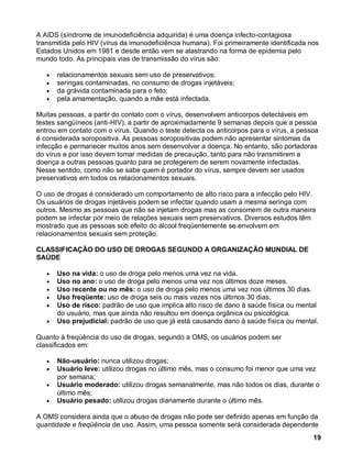 A AIDS (síndrome de imunodeficiência adquirida) é uma doença infecto-contagiosa
transmitida pelo HIV (vírus da imunodeficiência humana). Foi primeiramente identificada nos
Estados Unidos em 1981 e desde então vem se alastrando na forma de epidemia pelo
mundo todo. As principais vias de transmissão do vírus são:

      relacionamentos sexuais sem uso de preservativos;
      seringas contaminadas, no consumo de drogas injetáveis;
      da grávida contaminada para o feto;
      pela amamentação, quando a mãe está infectada.

Muitas pessoas, a partir do contato com o vírus, desenvolvem anticorpos detectáveis em
testes sangüíneos (anti-HIV), a partir de aproximadamente 9 semanas depois que a pessoa
entrou em contato com o vírus. Quando o teste detecta os anticorpos para o vírus, a pessoa
é considerada soropositiva. As pessoas soropositivas podem não apresentar sintomas da
infecção e permanecer muitos anos sem desenvolver a doença. No entanto, são portadoras
do vírus e por isso devem tomar medidas de precaução, tanto para não transmitirem a
doença a outras pessoas quanto para se protegerem de serem novamente infectadas.
Nesse sentido, como não se sabe quem é portador do vírus, sempre devem ser usados
preservativos em todos os relacionamentos sexuais.

O uso de drogas é considerado um comportamento de alto risco para a infecção pelo HIV.
Os usuários de drogas injetáveis podem se infectar quando usam a mesma seringa com
outros. Mesmo as pessoas que não se injetam drogas mas as consomem de outra maneira
podem se infectar por meio de relações sexuais sem preservativos. Diversos estudos têm
mostrado que as pessoas sob efeito do álcool freqüentemente se envolvem em
relacionamentos sexuais sem proteção.

CLASSIFICAÇÃO DO USO DE DROGAS SEGUNDO A ORGANIZAÇÃO MUNDIAL DE
SAÚDE

      Uso na vida: o uso de droga pelo menos uma vez na vida.
      Uso no ano: o uso de droga pelo menos uma vez nos últimos doze meses.
      Uso recente ou no mês: o uso de droga pelo menos uma vez nos últimos 30 dias.
      Uso freqüente: uso de droga seis ou mais vezes nos últimos 30 dias.
      Uso de risco: padrão de uso que implica alto risco de dano à saúde física ou mental
      do usuário, mas que ainda não resultou em doença orgânica ou psicológica.
      Uso prejudicial: padrão de uso que já está causando dano à saúde física ou mental.

Quanto à freqüência do uso de drogas, segundo a OMS, os usuários podem ser
classificados em:

      Não-usuário: nunca utilizou drogas;
      Usuário leve: utilizou drogas no último mês, mas o consumo foi menor que uma vez
      por semana;
      Usuário moderado: utilizou drogas semanalmente, mas não todos os dias, durante o
      último mês;
      Usuário pesado: utilizou drogas diariamente durante o último mês.

A OMS considera ainda que o abuso de drogas não pode ser definido apenas em função da
quantidade e freqüência de uso. Assim, uma pessoa somente será considerada dependente
                                                                                         19
 