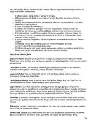 se o seu padrão de uso resultar em pelo menos três dos seguintes sintomas ou sinais, ao
longo dos últimos doze meses:

      Forte desejo ou compulsão de consumir drogas;
      Dificuldades em controlar o uso, seja em termos de início, término ou nível de
      consumo;
      Uso de substâncias psicoativas para atenuar sintomas de abstinência, com plena
      consciência dessa prática;
      Estado fisiológico de abstinência;
      Evidência de tolerância, quando o indivíduo necessita de doses maiores da
      substância para alcançar os efeitos obtidos anteriormente com doses menores;
      Estreitamento do repertório pessoal de consumo, quando o indivíduo passa, por
      exemplo, a consumir drogas em ambientes inadequados, a qualquer hora, sem
      nenhum motivo especial;
      Falta de interesse progressivo de outros prazeres e interesses em favor do uso de
      drogas;
      Insistência no uso da substância, apesar de manifestações danosas
      comprovadamente decorrentes desse uso;
      Evidência de que o retorno ao uso da substância, após um período de abstinência,
      leva a uma rápida reinstalação do padrão de consumo anterior.

ALGUMAS DEFINIÇÕES

Experimentador: pessoa que experimenta a droga, levada geralmente por curiosidade.
Aquele que prova a droga uma ou algumas vezes e em seguida perde o interesse em repetir
a experiência.

Usuário ocasional: utiliza uma ou várias drogas quando disponíveis ou em ambiente
favorável, sem rupturas (distúrbios) afetiva, social ou profissional.

Usuário habitual: faz uso freqüente, porém sem que haja ruptura afetiva, social ou
profissional, nem perda de controle.

Usuário dependente: usa a droga de forma freqüente e exagerada, com rupturas dos
vínculos afetivos e sociais. Não consegue parar quando quer.

Dependência: quando a pessoa não consegue largar a droga, porque o organismo
acostumou-se com a substância e sua ausência provoca sintomas físicos (quadro conhecido
como síndrome da abstinência ), e/ou porque a pessoa acostumou-se a viver sob os efeitos
da droga, sentindo um grande impulso de usá-la com freqüência ("fissura").

Escalada: é quando a pessoa passa do uso de drogas consideradas "leves" para as mais
"pesadas", ou quando, com uma mesma droga, passa de consumo ocasional para consumo
intenso.

Tolerância: quando o organismo se acostuma com a droga e passa a exigir doses maiores
para conseguir os mesmos efeitos.

Poliusuário: pessoa que utiliza combinação de várias drogas simultaneamente, ou dentro
de um curto período de tempo, ainda que tenha predileção por determinada droga.
                                                                                          20
 