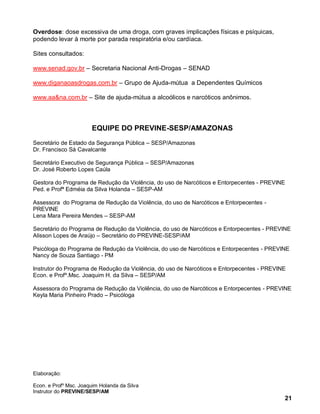 Overdose: dose excessiva de uma droga, com graves implicações físicas e psíquicas,
podendo levar à morte por parada respiratória e/ou cardíaca.

Sites consultados:

www.senad.gov.br – Secretaria Nacional Anti-Drogas – SENAD

www.diganaoasdrogas.com.br – Grupo de Ajuda-mútua a Dependentes Químicos

www.aa&na.com.br – Site de ajuda-mútua a alcoólicos e narcóticos anônimos.



                       EQUIPE DO PREVINE-SESP/AMAZONAS
Secretário de Estado da Segurança Pública – SESP/Amazonas
Dr. Francisco Sá Cavalcante

Secretário Executivo de Segurança Pública – SESP/Amazonas
Dr. José Roberto Lopes Caúla

Gestora do Programa de Redução da Violência, do uso de Narcóticos e Entorpecentes - PREVINE
Ped. e Profª Edméia da Silva Holanda – SESP-AM

Assessora do Programa de Redução da Violência, do uso de Narcóticos e Entorpecentes -
PREVINE
Lena Mara Pereira Mendes – SESP-AM

Secretário do Programa de Redução da Violência, do uso de Narcóticos e Entorpecentes - PREVINE
Alisson Lopes de Araújo – Secretário do PREVINE-SESP/AM

Psicóloga do Programa de Redução da Violência, do uso de Narcóticos e Entorpecentes - PREVINE
Nancy de Souza Santiago - PM

Instrutor do Programa de Redução da Violência, do uso de Narcóticos e Entorpecentes - PREVINE
Econ. e Profº.Msc. Joaquim H. da Silva – SESP/AM

Assessora do Programa de Redução da Violência, do uso de Narcóticos e Entorpecentes - PREVINE
Keyla Maria Pinheiro Prado – Psicóloga




Elaboração:

Econ. e Profº Msc. Joaquim Holanda da Silva
Instrutor do PREVINE/SESP/AM
                                                                                            21
 