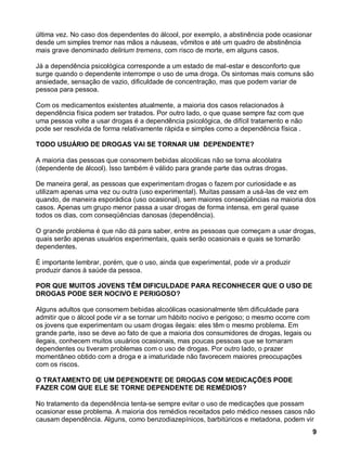 última vez. No caso dos dependentes do álcool, por exemplo, a abstinência pode ocasionar
desde um simples tremor nas mãos a náuseas, vômitos e até um quadro de abstinência
mais grave denominado delirium tremens, com risco de morte, em alguns casos.

Já a dependência psicológica corresponde a um estado de mal-estar e desconforto que
surge quando o dependente interrompe o uso de uma droga. Os sintomas mais comuns são
ansiedade, sensação de vazio, dificuldade de concentração, mas que podem variar de
pessoa para pessoa.

Com os medicamentos existentes atualmente, a maioria dos casos relacionados à
dependência física podem ser tratados. Por outro lado, o que quase sempre faz com que
uma pessoa volte a usar drogas é a dependência psicológica, de difícil tratamento e não
pode ser resolvida de forma relativamente rápida e simples como a dependência física .

TODO USUÁRIO DE DROGAS VAI SE TORNAR UM DEPENDENTE?

A maioria das pessoas que consomem bebidas alcoólicas não se torna alcoólatra
(dependente de álcool). Isso também é válido para grande parte das outras drogas.

De maneira geral, as pessoas que experimentam drogas o fazem por curiosidade e as
utilizam apenas uma vez ou outra (uso experimental). Muitas passam a usá-las de vez em
quando, de maneira esporádica (uso ocasional), sem maiores conseqüências na maioria dos
casos. Apenas um grupo menor passa a usar drogas de forma intensa, em geral quase
todos os dias, com conseqüências danosas (dependência).

O grande problema é que não dá para saber, entre as pessoas que começam a usar drogas,
quais serão apenas usuários experimentais, quais serão ocasionais e quais se tornarão
dependentes.

É importante lembrar, porém, que o uso, ainda que experimental, pode vir a produzir
produzir danos à saúde da pessoa.

POR QUE MUITOS JOVENS TÊM DIFICULDADE PARA RECONHECER QUE O USO DE
DROGAS PODE SER NOCIVO E PERIGOSO?

Alguns adultos que consomem bebidas alcoólicas ocasionalmente têm dificuldade para
admitir que o álcool pode vir a se tornar um hábito nocivo e perigoso; o mesmo ocorre com
os jovens que experimentam ou usam drogas ilegais: eles têm o mesmo problema. Em
grande parte, isso se deve ao fato de que a maioria dos consumidores de drogas, legais ou
ilegais, conhecem muitos usuários ocasionais, mas poucas pessoas que se tornaram
dependentes ou tiveram problemas com o uso de drogas. Por outro lado, o prazer
momentâneo obtido com a droga e a imaturidade não favorecem maiores preocupações
com os riscos.

O TRATAMENTO DE UM DEPENDENTE DE DROGAS COM MEDICAÇÕES PODE
FAZER COM QUE ELE SE TORNE DEPENDENTE DE REMÉDIOS?

No tratamento da dependência tenta-se sempre evitar o uso de medicações que possam
ocasionar esse problema. A maioria dos remédios receitados pelo médico nesses casos não
causam dependência. Alguns, como benzodiazepínicos, barbitúricos e metadona, podem vir
                                                                                            9
 