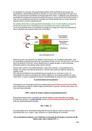 204
Foi adaptado um processo de representação gráfica desta transferência de energia nos
ecossistemas, denominado pirâmide de energia, em que a área representativa de cada nível
trófico é proporcional à quantidade de energia disponível. Assim, o retângulo que representa a
quantidade de energia que transita dos produtores para os consumidores de primeira ordem é
maior do que aquele que representa a energia que transita destes para os consumidores de
segunda ordem e assim sucessivamente.
As cadeias alimentares estão geralmente limitadas a 4 ou 5 níveis tróficos, porque há
perdas de energia muito significativas nas transferências entre os diferentes
níveis.Consequentemente, a quantidade de energia que chega aos níveis mais elevados já
não é suficiente para suportar ainda outro nível trófico.
Calculou-se que uma superfície de 40000m
2
pode produzir, em condições adequadas, arroz
em quantidade suficiente para alimentar 24 pessoas durante um ano. Se esse arroz, em vez de
servir de alimento ao Homem, fosse utilizado para a criação de gado, a carne produzida
alimentaria apenas uma pessoa nesse mesmo período.
Quanto mais curta for uma cadeia alimentar, maior será, portanto, o aproveitamento da
energia. Em países com falta de alimentos, o Homem deve optar por obtê-los através de
cadeias curtas.
Para cálculo da eficiência nas transferências de energia de um nível para o outro, há
necessidade de avaliar a quantidade de matéria orgânica ou de energia existente em cada
nível trófico, ou seja, é necessário conhecer a produtividade ao longo de todo o ecossistema.
A produtividade do Ecossistema
A atividade de um ecossistema pode ser avaliada pela produtividade primária bruta (PPB),
que corresponde ao total de matéria orgânica produzida em gramas, durante certo tempo, em
uma certa área ambiental:
PPB = massa de matéria orgânica produzida/tempo/área
Descontando desse total a quantidade de matéria orgânica consumida pela comunidade,
durante esse período, na respiração (R), temos a produtividade primária líquida (PPL), que
pode ser representada pela equação:
PPL = PPB – R
A produtividade de um ecossistema depende de diversos fatores, dentre os quais os mais
importantes são a luz, a água, o gás carbônico e a disponibilidade de nutrientes.
Em ecossistemas estáveis, com freqüência a produção de (P) iguala o consumo de (R).
Nesse caso, vale a relação P/R = 1.
 