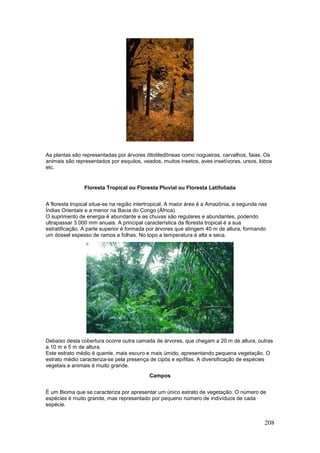 208
As plantas são representadas por árvores ditotiledôneas como nogueiras, carvalhos, faias. Os
animais são representados por esquilos, veados, muitos insetos, aves insetívoras, ursos, lobos
etc.
Floresta Tropical ou Floresta Pluvial ou Floresta Latifoliada
A floresta tropical situa-se na região intertropical. A maior área é a Amazônia, a segunda nas
Índias Orientais e a menor na Bacia do Congo (África).
O suprimento de energia é abundante e as chuvas são regulares e abundantes, podendo
ultrapassar 3.000 mm anuais. A principal característica da floresta tropical é a sua
estratificação. A parte superior é formada por árvores que atingem 40 m de altura, formando
um dossel espesso de ramos e folhas. No topo a temperatura é alta e seca.
Debaixo desta cobertura ocorre outra camada de árvores, que chegam a 20 m de altura, outras
a 10 m e 5 m de altura.
Este estrato médio é quente, mais escuro e mais úmido, apresentando pequena vegetação. O
estrato médio caracteriza-se pela presença de cipós e epífitas. A diversificação de espécies
vegetais e animais é muito grande.
Campos
É um Bioma que se caracteriza por apresentar um único estrato de vegetação. O número de
espécies é muito grande, mas representado por pequeno número de indivíduos de cada
espécie.
 