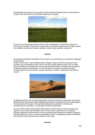209
A localização dos campos é muito variada: centro-oeste dos Estados Unidos, centro-leste da
Eurásia, parte da América do Sul (Brasil, Argentina) e Austrália.
Durante o dia a temperatura é alta, porém a noite a temperatura é muito baixa. Muita luz e
vento, pouca umidade. Predominam as gramíneas. Os animais, dependendo da região, podem
ser: antílopes americanos e bisões, roedores, muitos insetos, gaviões, corujas etc.
Deserto
Os desertos apresentam localização muito variada e se caracterizam por apresentar vegetação
muito esparsa.
O solo é muito árido e a pluviosidade baixa e irregular, abaixo de 250 mm de água anuais.
Durante o dia a temperatura é alta, mas à noite ocorre perda rápida de calor, que se irradia
para a atmosfera e a temperatura torna-se excessivamente baixa. As plantas que se adaptam
ao deserto geralmente apresentam um ciclo de vida curto. Durante o período favorável
(chuvoso) germinam as sementes, crescem, florescem, frutificam, dispersam as sementes e
morrem.
As plantas perenes como os cactos apresentam sistemas radiculares superficiais que cobrem
grandes áreas. Estas raízes estão adaptadas para absorver as águas das chuvas passageiras.
O armazenamento de água é muito grande (parênquimas aqüíferos). As folhas são
transformadas em espinhos e o caule passa a realizar fotossíntese.
Os consumidores são predominantemente roedores, obtendo água do próprio alimento que
ingerem ou do orvalho. No hemisfério norte é muito comum encontrar-se, nos desertos,
arbustos distribuídos uniformemente, como se tivessem sido plantados em espaços regulares.
Este fato explica-se como um caso de amensalismo, isto é, os vegetais produzem substâncias
que eliminam outros indivíduos que crescem ao seu redor.
Savanas
 
