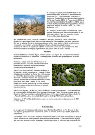 212
A Caatinga ocupa oficialmente 844.453 Km² do
território brasileiro. Hoje fala-se em mais de um
milhão de Km² . Estende-se pela totalidade do
estado do Ceará (100%) e mais de metade da Bahia
(54%), da Paraíba (92%), de Pernambuco (83%), do
Piauí (63%) e do Rio Grande do Norte (95%), quase
metade de Alagoas (48%) e Sergipe (49%), além de
pequenas porções de Minas Gerais (2%) e do
Maranhão (1%).
A Caatinga é muito rica em biodiversidade, tanto
vegetal quanto animal, sobretudo de insetos. É por
isso que o sul do Piauí, por exemplo, é muito
favorável à criação de abelhas.
Nos períodos sem chuva, cerca de 8 meses por ano, ela “adormece” e suas folhas caem.
Depois, com a primeira chuva, ela como que ressuscita. É a essa lógica que seus habitantes
têm que se adaptar. Portanto, aqueles que ainda acham essa região inviável, ou a têm como
um deserto, demonstram um profundo desconhecimento da realidade brasileira.
Cerca de 28 milhões de brasileiros habitam esse bioma, sendo que aproximadamente 38%
vivem no meio rural. Essa população tem um dos piores IDHs de todo o planeta.
Amazônia
“Pulmão do Mundo”, “Planeta Água”, “Inferno Verde”, são alguns dos chavões mundialmente
conhecidos a respeito da Amazônia. Está sempre em evidência em qualquer ponto da aldeia
globalizada.
Interessa a todos. Uma das últimas regiões do
planeta que ainda seduzem pela exuberância de
uma natureza primitiva, hoje absolutamente
ameaçada por sua devastação.
A Amazônia guarda a maior diversidade biológica
do planeta – região mega-diversa - e escoa 20% de
toda água doce da face da Terra. Seu início se deu
há 12 milhões de anos atrás, quando os Andes se
elevaram e fecharam a saída das águas para o
Pacífico. Formou-se um fantástico Pantanal, quase
um mar de água doce, coberto só por águas.
Depois, com tantos sedimentos, a crosta terrestre
tornou emergir e, aos poucos, formou-se o que é
hoje a Amazônia.
A Amazônia ocupa 4.196.943 km², cerca de 49,29% do território brasileiro. Ocupa a totalidade
de cinco unidades da federação (Acre, Amapá, Amazonas, Pará e Roraima), grande parte de
Rondônia (98,8%), mais da metade de Mato Grosso (54%), além de parte de Maranhão (34%)
e Tocantins (9%). A área desmatada da Amazônia já atinge 16,3% de sua totalidade.
Hoje cerca de 17 milhões de brasileiros vivem no bioma Amazônia, sendo que cerca de 70%
no meio urbano.
Mata Atlântica
Já foi a grande floresta costeira brasileira. Ia do Rio Grande do Norte ao Rio Grande do Sul.
Em alguns lugares adentrava o continente, como no Paraná, onde ocupava 98% do território
Paranaense.
Era também o mais rico bioma brasileiro em biodiversidade. Ainda é em termos de Km². Hoje é
o mais devastado de nossos biomas. Restam aproximadamente 7% de sua cobertura vegetal.
São manchas isoladas, muitas vezes sem comunicação entre si. Há quem fale em apenas 5%.
 
