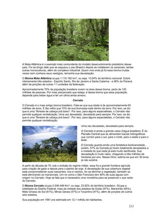 213
A Mata Atlântica é o exemplo mais contundente do modelo desenvolvimento predatório desse
país. Foi ao longo dele que se saqueou o pau Brasil e depois se instalaram os canaviais, tantas
outras monoculturas, além do complexo industrial. Quem vive onde já foi esse bioma muitas
vezes nem conhece seus vestígios, tamanha sua devastação.
O Bioma Mata Atlântica ocupa 1.110.182 km², ou seja, 13,04% do território nacional. Cobre
inteiramente três estados - Espírito Santo, Rio de Janeiro e Santa Catarina - e 98% do Paraná,
além de porções de outras 11 unidades da federação.
Aproximadamente 70% da população brasileira vivem na área desse bioma, perto de 120
milhões de pessoas. Por mais precarizado que esteja, é desse bioma que essa população
depende para beber água e ter um clima ainda ameno.
Cerrado
O Cerrado é o mais antigo bioma brasileiro. Fala-se que sua idade é de aproximadamente 65
milhões de anos. É tão velho que 70% de sua biomassa está dentro da terra. Por isso, se diz
que é uma “floresta de cabeça prá baixo”. Por isso, para alguns especialistas, o Cerrado não
permite qualquer revitalização. Uma vez devastado, devastado para sempre. Por isso, se diz
que é uma “floresta de cabeça prá baixo”. Por isso, para alguns especialistas, o Cerrado não
permite qualquer revitalização.
Uma vez devastado, devastado para sempre.
O Cerrado é ainda a grande caixa d’água brasileira. É do
Planalto Central que se alimentam bacias hidrográficas
que correm para o sul, para o norte, para o oeste e para o
leste.
O Cerrado guarda ainda uma fantástica biodiversidade,
porém, 57% do Cerrado já foram totalmente devastados e
a metade do que resta já está muito danificada. Sua
devastação é muito veloz, chegando a três milhões de
hectares por ano. Nesse ritmo, estima-se que em 30 anos
já não existirá.
A partir da década de 70, sob o embalo do regime militar, essa foi a grande fronteira agrícola
para criação de gado e depois para o plantio de soja. A devastação de sua cobertura vegetal
está comprometendo suas nascentes, rios e riachos. Ao se eliminar a vegetação, também se
está eliminando os mananciais. Um rio como o São Francisco tem 80% de suas águas com
origem no Cerrado. Hoje se fala que é necessário uma moratória para se preservar o que resta
do Cerrado.
O Bioma Cerrado ocupa 2.036.448 Km², ou seja, 23,92% do território brasileiro. Ocupa a
totalidade do Distrito Federal, mais da metade dos estados de Goiás (97%), Maranhão (65%),
Mato Grosso do Sul (61%), Minas Gerais (57%) e Tocantins (91%), além de porções de outros
seis estados.
Sua população em 1991 era estimada em 12,1 milhão de habitantes.
 