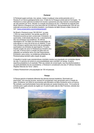 214
Pantanal
O Pantanal sugere animais, rios, peixes, matas e qualquer coisa ainda parecida com o
Paraíso.É um bioma geologicamente novo. O leito do rio Paraguai ainda está em formação. “O
Pantanal é a maior planície inundável do mundo e apresenta uma das maiores concentrações
de vida silvestre da Terra. Situado no coração da América do Sul, o Pantanal se estende pelo
Brasil, Bolívia e Paraguai com uma área total de 210,000 km2. Aproximadamente 70% de sua
extensão encontra-se em território brasileiro, nos Estados de Mato Grosso e Mato Grosso do
Sul”. (www.conservation.org.br/onde/pantanal/)
No Brasil o Pantanal ocupa 150.355 Km², ou seja,
1,76% do nosso território. Há opinião que 80% do
Pantanal encontra-se bem conservado. Entretanto, as
queimadas, a derrubada das árvores, o assoreamento
dos rios ameaçam sua existência. As últimas
reportagens de TVs falam da intensa evaporação de
suas águas e o risco de tornar-se um deserto. O que
mais ameaça e agride esse bioma são as pastagens,
queimadas e as entradas do agronegócio. Foi para
impedir projeto de cana no Pantanal que Anselmo deu
sua vida. A forma como a criação de gado teria se
adaptado ao ambiente seria uma das responsáveis.
Entretanto, para outros, os problemas ambientais do
Pantanal passa também pela criação de gado.
O desafio é manter suas características e também manter sua população em condições dignas
de vida. O caminho do turismo é uma possibilidade real e também um perigo. A pesca
esportiva predatória é um exemplo.“Pelo seu estado de conservação, sua rica biodiversidade e
as particularidades de seu ecossistema, o Pantanal é considerado uma das 37 últimas Grandes
Regiões Naturais da Terra”. (Idem)
O Baixo Pantanal tem uma população de 130 mil pessoas.
Pampa
O Pampa gaúcho é bastante diferente dos demais biomas brasileiros. Dominado por
gramíneas, com poucas árvores, sempre foi considerado mais apropriado para a criação do
gado. Entretanto, em 2004 foi reconhecido pelo Ministério do Meio Ambiente como um bioma.
Na verdade, sua biodiversidade havia sido ignorada por quase trezentos anos. Foi a porta de
entrada para o gado através da região sul. A outra foi pelo vale do São Francisco, através dos
currais de gado.
 