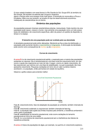 215
O único estado brasileiro com esse bioma é o Rio Grande do Sul. Ocupa 63% do território do
Rio Grande. Ele também se estende pelo Uruguai e Argentina.
Agora o Pampa sofre uma ameaça muito mais grave: a introdução do monocultivo e Pinus e
Eucaliptos. Mais uma vez portanto, se propõe um tipo de desenvolvimento econômico
inadequado às características de um bioma.
Dinâmica das populações
As populações possuem diversas características próprias, mensuráveis. Cada membro de uma
população pode nascer, crescer e morrer, mas somente uma população como um todo possui
taxas de natalidade e de crescimento específicas, além de possuir um padrão de dispersão no
tempo e no espaço.
O tamanho de uma população pode ser avaliada pela sua densidade
A densidade populacional pode sofrer alterações. Mantendo-se fixa a área de distribuição, a
população pode aumentar devido a nascimentos e imigrações. A diminuição da densidade
pode ocorrer como consequência de mortes ou de emigrações.
Curvas de crescimento
A curva S é a de crescimento populacional padrão, a esperada para a maioria das populações
existentes na natureza. Ela é caracterizada por uma fase inicial de crescimento lento, em que
ocorre o ajuste dos organismos ao meio de vida. A seguir, ocorre um rápido crescimento, do
tipo exponencial, que culmina com uma fase de estabilização, na qual a população não mais
apresenta crescimento. Pequenas oscilações em torno de um valor numérico máximo
acontecem, e a população, então permanece em estado de equilíbrio.
Observe o gráfico abaixo para ententer melhor:
Fase A: crescimento lento, fase de adaptação da população ao ambiente, também chamada de
fase lag.
Fase B: crescimento acelerado ou exponencial, também chamada de fase log.
Fase C: a população está sujeita aos limites impostos pelo ambiente, a resistência ambiental é
maior sobre a população.
Fase D: estabilização do tamanho populacional, onde ocorre oscilações do tamanho
populacional em torno de uma média.
Fase E: é a curva teórica de crescimento populacional sem a interferência dos fatores de
resistência ambiental.
A curva J é típica de populações de algas, por exemplo, na qual há um crescimento explosivo,
 